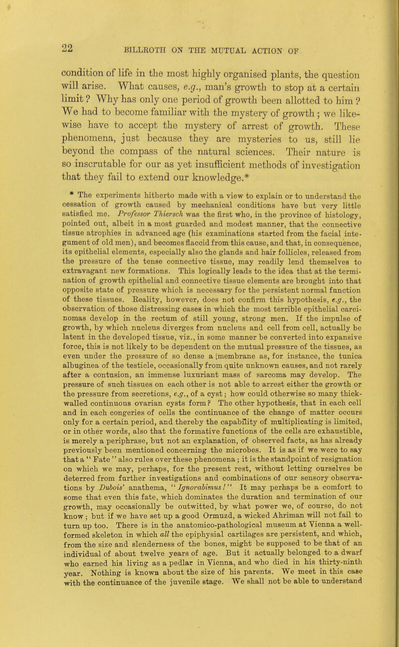 condition of life in the most highly organised plants, the question will arise. What causes, e.g., man's growth to stop at a certain limit ? Why has only one period of growth been allotted to him ? We had to become familiar with the mystery of growth; we like- wise have to accept the mystery of arrest of growth. These phenomena, just because they are mysteries to us, still lie beyond the compass of the natural sciences. Their nature is so inscrutable for our as yet insufficient methods of investigation that they fail to extend our knowledge.* * The experiments hitherto made with a view to explain or to understand the cessation of growth caused by mechanical conditions have but very little satisfied me. Professor Thiersch was the first who, in the province of histology, pointed out, albeit in a most guarded and modest manner, that the connective tissue atrophies in advanced age (his examinations started from the facial inte- gument of old men), and becomes flaccid from this cause, and that, in consequence, its epithelial elements, especially also the glands and hair follicles, released from the pressure of the tense connective tissue, may readily lend themselves to extravagant new formations. This logically leads to the idea that at the termi- nation of growth epithelial and connective tissue elements are brought into that opposite state of pressure which is necessary for the persistent normal function of these tissues. Reality, however, does not confirm this hypothesis, e.g., the observation of those distressing cases in which the most terrible epithelial carci- nomas develop in the rectum of still young, strong men. If the impulse of growth, by which nucleus diverges from nucleus and cell from cell, actually be latent in the developed tissue, viz., in some manner be converted into expansive force, this is not likely to be dependent on the mutual pressure of the tissues, as even under the pressure of so dense a jmembrane as, for instance, the tunica albuginea of the testicle, occasionally from quite unknown causes, and not rarely after a contusion, an immense luxuriant mass of sarcoma may develop. The pressure of such tissues on each other is not able to arrest either the growth or the pressure from secretions, e.g., of a cyst; how could otherwise so many thick- walled continuous ovarian cysts form ? The other hypothesis, that in each cell and in each congeries of cells the continuance of the change of matter occurs only for a certain period, and thereby the capability of multiplicating is limited, or in other words, also that the formative functions of the cells are exhaustible, is merely a periphrase, but not an explanation, of observed facts, as has already previously been mentioned concerning the microbes. It is as if we were to say that a  Fate  also rules over these phenomena; it is the standpoint of resignation on which we may, perhaps, for the present rest, without letting ourselves be deterred from further investigations and combinations of our sensory observa- tions by Dubois' anathema,  Ignorabimus! It may perhaps be a comfort to some that even this fate, which dominates the duration and termination of our growth, may occasionally be outwitted, by what power we, of course, do not know; but if we have set up a good Ormuzd, a wicked Ahriman will not fail to turn up too. There is in the anatomico-pathological museum at Vienna a well- formed skeleton in which all the epiphysial cartilages are persistent, and which, from the size and slenderness of the bones, might be supposed to be that of an individual of about twelve years of age. But it actually belonged to a dwarf who earned his living as a pedlar in Vienna, and who died in his thirty-nintli year. Nothing is known about the size of his parents. We meet in this case with the continuance of the juvenile stage. We shall not be able to understand