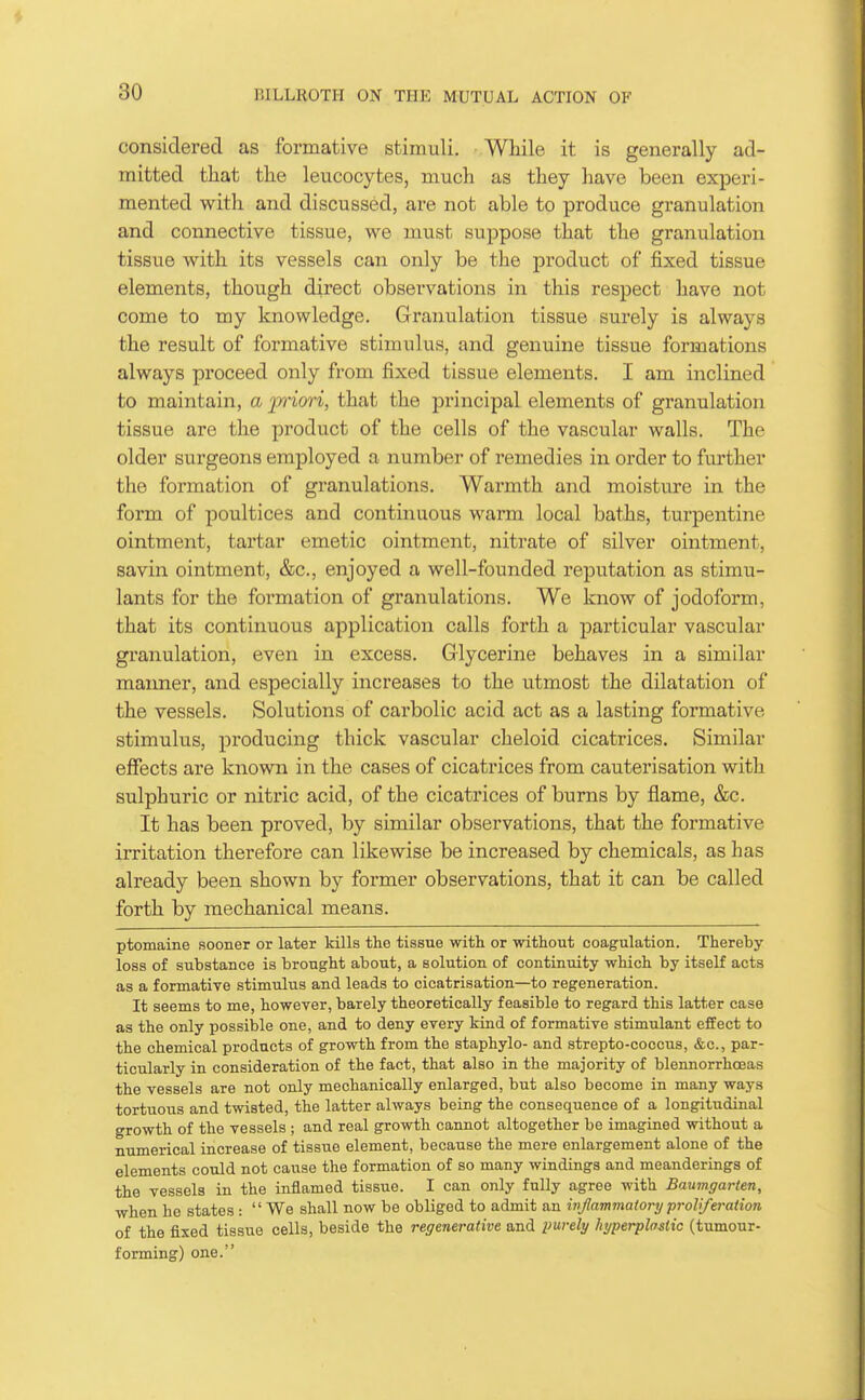 considered as formative stimuli. While it is generally ad- mitted that the leucocytes, much as they have been experi- mented with and discussed, are not able to produce granulation and connective tissue, we must suppose that the granulation tissue with its vessels can only be the product of fixed tissue elements, though direct observations in this respect have not come to my knowledge. Granulation tissue surely is always the result of formative stimulus, and genuine tissue formations always proceed only from fixed tissue elements. I am inclined to maintain, a p'iori, that the principal elements of granulation tissue are the product of the cells of the vascular walls. The older surgeons employed a number of remedies in order to further the formation of granulations. Warmth and moisture in the form of poultices and continuous warm local baths, turpentine ointment, tartar emetic ointment, nitrate of silver ointment, savin ointment, &c., enjoyed a well-founded reputation as stimu- lants for the formation of granulations. We know of jodoform, that its continuous application calls forth a particular vascular granulation, even in excess. Glycerine behaves in a similar manner, and especially increases to the utmost the dilatation of the vessels. Solutions of carbolic acid act as a lasting formative stimulus, producing thick vascular cheloid cicatrices. Similar effects are known in the cases of cicatrices from cauterisation with sulphuric or nitric acid, of the cicatrices of burns by flame, &c. It has been proved, by similar observations, that the formative irritation therefore can likewise be increased by chemicals, as has already been shown by former observations, that it can be called forth by mechanical means. ptomaine sooner or later kills the tissue with or without coagulation. Thereby loss of substance is brought about, a solution of continuity which by itself acts as a formative stimulus and leads to cicatrisation—to regeneration. It seems to me, however, barely theoretically feasible to regard this latter case as the only possible one, and to deny every kind of formative stimulant effect to the chemical products of growth from the staphylo- and strepto-coccus, &c., par- ticularly in consideration of the fact, that also in the majority of blennorrhoeas the vessels are not only mechanically enlarged, but also become in many ways tortuous and twisted, the latter always being the consequence of a longitudinal growth of the vessels ; and real growth cannot altogether be imagined without a numerical increase of tissue element, because the mere enlargement alone of the elements could not cause the formation of so many windings and meanderings of the vessels in the inflamed tissue. I can only fully agree with Baumgarten, when he states :  We shall now be obliged to admit an inflammatory proliferation of the fixed tissue cells, beside the regenerative and imrely hyperplastic (tumour- forming) one.