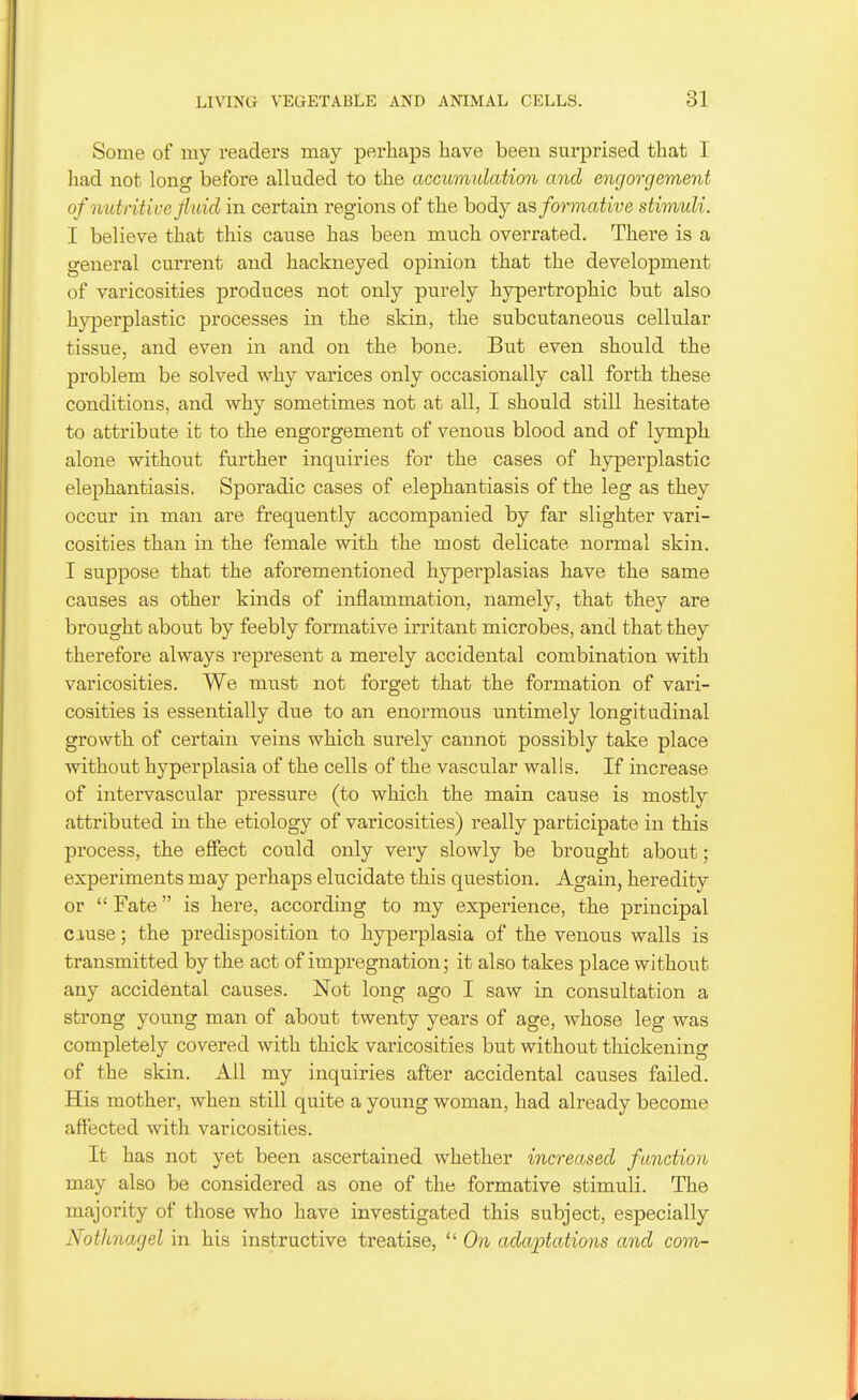 Some of my readers may perhaps have been surprised that I liad not long before alluded to the accumulation and engorgement of nutritive fluid in certain regions of the body o,?, formative stimuli. I believe that this cause has been much overrated. There is a general current and hackneyed opinion that the development of varicosities produces not only purely hypertrophic but also hyjDerplastic processes in the skin, the subcutaneous cellular tissue, and even in and on the bone. But even should the problem be solved why varices only occasionally call forth these conditions, and why sometimes not at all, I should still hesitate to attribute it to the engorgement of venous blood and of lymph alone without further inquiries for the cases of hyperplastic elephantiasis. Sporadic cases of elephantiasis of the leg as they occur in man are frequently accompanied by far slighter vari- cosities than in the female with the most delicate normal skin. I suppose that the aforementioned hyperplasias have the same causes as other kinds of inflammation, namely, that they are brought about by feebly formative irritant microbes, and that they therefore always represent a merely accidental combination with varicosities. We must not forget that the formation of vari- cosities is essentially due to an enormous untimely longitudinal growth of certain veins which surely cannot possibly take place without hyperplasia of the cells of the vascular walls. If increase of intervascular pressure (to which the main cause is mostly attributed in the etiology of varicosities) really jiarticipate in this process, the effect could only very slowly be brought about; experiments may perhaps elucidate this question. Again, heredity or  Fate is here, according to my experience, the principal cause; the predisposition to hyperplasia of the venous walls is transmitted by the act of impregnation; it also takes place without any accidental causes. Not long ago I saw in consultation a strong young man of about twenty years of age, whose leg was completely covered with thick varicosities but without thickening of the skin. All my inquiries after accidental causes failed. His mother, when still quite a young woman, had already become affected with varicosities. It has not yet been ascertained whether increased function may also be considered as one of the formative stimuli. The majority of those who have investigated this subject, especially Notlmarjel in his instructive treatise,  On adaptations and com-