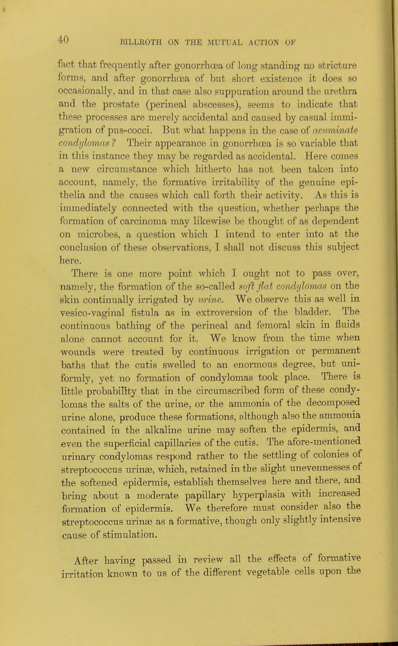 fact that frequently after gonorrhoea of long standing no stricture forms, and after gonorrhoea of but short existence it does so occasionally, and in that case also suppuration around the urethra and the prostate (perineal abscesses), seems to indicate that these processes are merely accidental and caused by casual immi- gration of pus-cocci. But what happens in the case of acuminate condylomas ? Their appearance in gonorrhoea is so variable that in this instance they may be regarded as accidental. Here comes a new circumstance whicli hitherto has not been taken into account, namely, the formative irritability of the genuine epi- thelia and the causes which call forth their activity. As this is immediately connected with the question, whether perhaps the formation of carcinoma may likewise be thought of as dependent on microbes, a question which I intend to enter into at the conclusion of these observations, I shall not discuss this subject here. There is one more point which I ought not to pass over, namely, the formation of the so-called soft Jiat condylomas on the skin continually irrigated by urine. We observe this as well in vesico-vaginal fistula as in extroversion of the bladder. The continuous bathing of the perineal and femoral skin in fluids alone cannot account for it. We know from the time when wounds were treated by continuous irrigation or permanent baths that the cutis swelled to an enormous degree, but uni- formly, yet no formation of condylomas took place. There is little probability that in the circumscribed form of these condy- lomas the salts of the urine, or the ammonia of the decomposed urine alone, produce these formations, although also the ammonia contained in the alkaline urine may soften the epidermis, and even the superficial capillaries of the cutis. The afore-mentioned urinary condylomas respond rather to the settling of colonies of streptococcus urinas, which, retained in the slight unevennesses of the softened epidermis, establish themselves here and there, and bring about a moderate papillary hyperplasia with increased formation of epidermis. We therefore must consider also the streptococcus urinae as a formative, though only slightly intensive cause of stimulation. After having passed in review all the effects of formative irritation known to us of the different vegetable cells upon the
