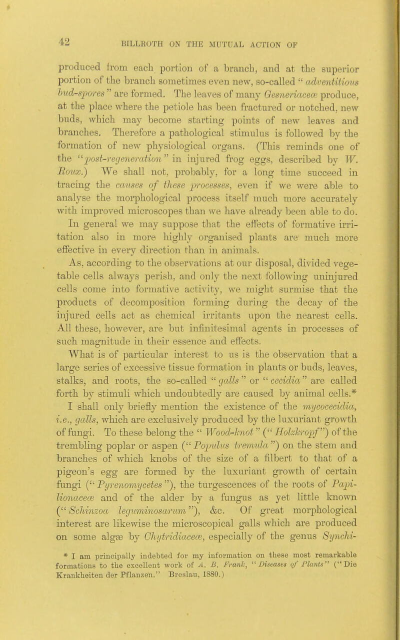 produced from each porfcion of a branch, and at the superior portion of the branch sometimes even new, so-called  adventitious hnd-spores  are formed. The leaves of many Gesneriacea; produce, at the place where the petiole has been fractured or notched, new buds, which may become starting points of new leaves and branches. Therefore a pathological stimulus is followed by the formation of new physiological organs. (This reminds one of the 'post-regeyieration \\\ injured frog eggs, described by W. Roux.) We shall not, probal)ly, for a long time succeed in tracing the causes of these pvcesses, even if we were able to analyse the moii^hological process itself much more accurately with improved microscopes than we have already been able to do. In general we may suppose that the effects of formative irri- tation also in more highly organised plants are much more effective in every direction than in animals. As, according to the observations at our disposal, divided vege- table cells always perish, and only the next following uninjured cells come into formative activity, we might surmise that the pi'oducts of decomposition forming during the decay of the injured cells act as chemical irritants upon the nearest cells. All these, however, are but infinitesimal agents in processes of such magnitude in their essence and effects. What is of particular interest to us is the observation that a large series of excessive tissue formation in plants or buds, leaves, stalks, and roots, the so-called  galls  or  cecidia  are called forth by stimuli which undoubtedly are caused by animal cells.* I shall only briefly mention the existence of the mycocecidia, i.e., galls, which are exclusively produced by the luxuriant growth of fimgi. To these belong the  Wood-hiot  ( Hohhropf) of the trembling poplar or aspen ( Poimlvs tremida ) on the stem and branches of which knobs of the size of a filbert to that of a pigeon's egg are formed by the luxuriant growth of certain fungi ( Fijrenomycetes ), the turgescences of the roots of Papi- lionacece and of the alder by a fungus as yet little known ( Soliinzoa leguminosantm), &c. Of great morphological interest are likewise the microscopical galls which are produced on some alg£e by Ghgtridiacece, especially of the genus Synchi- * I am principally indebted for my information on these most remarkable formations to the excellent work of A. B. Frank,  Distasts vf Plants (Die Krankheiten der Pflannen. Brcslau, 1880.)
