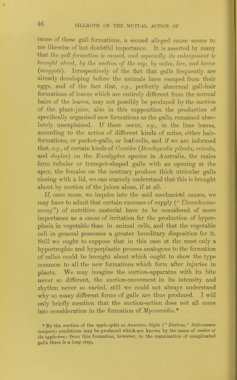 BILLROTH ON THE MUTUAL ACTION OF cause of these gall formations, a second alleged cause seems to me likewise of but doubtful importance. It is asserted by many that the gall formation is caused, and especially its enlargement is hrought about, by the suction of the sap, by mites, lice, and la/rvce (maggots). Irrespectively of the fact that galls frequently are already developing before the animals have escaped from their eggs, and of the fact that, e.g., perfectly abnormal gall-hair formations of leaves which are entirely different from the normal hairs of the leaves, may not possibly be produced by the suction of the plant-juice, also in this supposition the production of specifically organised new formations as the galls, remained abso- lutely unexplained. If there occur, e.g., in the lime leaves, according to the action of different kinds of mites, either hair- formations, or pocket-galls, or leaf-rolls, and if we are informed that, e.g., of certain kinds of Coccidai (Brachyscelis jiileata, ovicula, and duplex) on the Eucalyptus species in Australia, the males form tubular or trumpet-shaped galls with an opening at the apex, the females on the contrary produce thick utricular galls closing with a lid, we can scarcely understand that this is brought about by suction of the juices alone, if at all. If, once more, we inquire into the said mechanic?al causes, we may have to admit that certain excesses of supply ( Uberschivem- mnng) of nutritive material have to be considered of more importance as a cause of irritation for the production of hyper- plasia in vegetable than in animal cells, and that the vegetable cell in general possesses a greater hereditary disposition for it. Still we ought to suppose that in this case at the most only a hypertrophic and hyperplastic process analogous to the foi'mation of callus could be brought about which ought to show the type common to all the new formations which form after injuries in plants. We may imagine the suction-apparatus with its bite never so different, the suction-movement in its intensity and rhythm never so varied, still we could not always understand why so many different forms of galls are thus produced. I will only briefly mention that the suction-action does not all come into consideration in the formation of Mycocecidia.* *By the suction of the apple aphis or American blight { Blutlaus, Schizonewa lanigera) conditions may be produced which are known by the name of canker of the apple-tree; from this formation, however, to the organisation of complicated galls there is a long step.