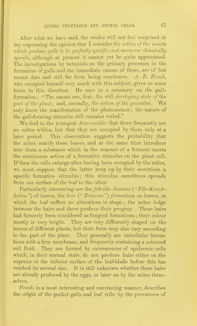 Aftei' what we have said, the reader will not feel sui-prised at my expressing the opinion that I consider the action of the insects tvhich p-oduce galls to be perfectly specific, and moreover chemically specific, although at present it cannot yet be qiTite appreciated. The investigations by botanists on the primary processes in the formation of galls and the immediate causes of these, are of but recent date and still far from being conclusive. A. B. Frank, who occupied himself very much with this subject, gives us some hints in this direction. He says in a summary on the gall- formation :  The causes are, first, the still developing state of the part of the plant; and, secondly, the action of the parasites. We only know the manifestation of the phenomenon; the nature of the gall-forming stimulus still remains veiled. We find in the youngest AcoA'ocecidia that there frequently are no mites within, but that they are occupied by them only at a later period. This observation suggests the probability that the mites scarify these leaves, and at the same time introduce into them a substance which in the manner of a ferment exerts the continuous action of a formative stimulus on the plant cell. If then the cells enlarge after having been occupied by the mites, we must suppose that the latter keep up by their secretions a specific formative stimulus; this stimulus sometimes spreads from one surface of the leaf to the other. Particularly interesting are the felt-like diseases ( Filz-Krank- heiten) of leaves, the hair Frineum) formations on leaves, in which the leaf suffers no alterations in shape; the mites lodge between the hairs and there produce their progeny. These hairs had formerly been considered as fungoid formations; their colour mostly is very bright. They are very differently shaped on the leaves of different plants, but their form may also vary according to the part of the plant. They generally are unicellular forma- tions with a firm membrane, and frequently containing a coloured cell fluid. They are formed by excrescences of epidermic cells which, in their normal state, do not produce hairs either on the superior or the inferior surface of the leaf-blade before this has reached its normal size. It is still unknown whether these hairs are already produced by the eggs, or later on by the mites them- selves. Frank, in a most interesting and convincing manner, describes the origin of the pocket galls and leaf rolls by the prevalence of