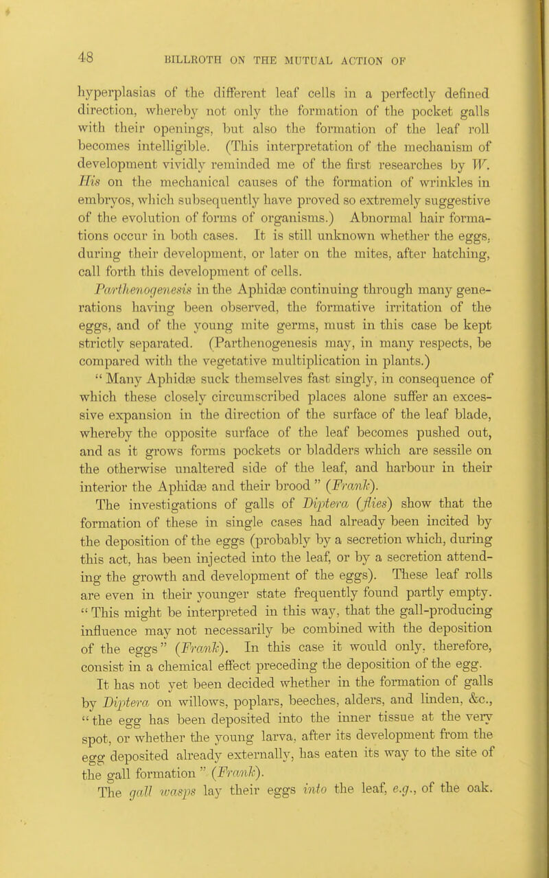 hyperplasias of the different leaf cells in a perfectly defined direction, whereby not only the formation of the pocket galls with their openings, but also the formation of the leaf roll becomes intelligible. (This intei'pretation of the mechanism of development vividly reminded me of the first researches by W. His on the mechanical causes of the formation of wrinkles in embryos, which subsequently have proved so extremely suggestive of the evolution of forms of organisms.) Abnormal hair forma- tions occur in both cases. It is still unknown whether the eggs, during their development, or later on the mites, after hatching, call forth this development of cells. Piwtlienogenesis in tlie Aphidae continuing through many gene- rations having been observed, the formative irritation of the eggs, and of the young mite germs, must in this case be kept strictly separated. (Parthenogenesis may, in many respects, be compared with the vegetative multiplication in plants.)  Many Aphidas suck themselves fast singly, in consequence of which these closely circumscribed places alone suffer an exces- sive expansion in the direction of the surface of the leaf blade, whereby the opposite surface of the leaf becomes pushed out, and as it grows forms pockets or bladders which are sessile on the otherwise unaltered side of the leaf, and harbour in their interior the Aphidae and their brood  (Franli). The investigations of galls of Dijytera (flies) show that the formation of these in single cases had already been incited by the deposition of the eggs (probably by a secretion which, during this act, has been injected into the leaf, or by a secretion attend- ing the growth and development of the eggs). These leaf rolls are even in their younger state frequently found partly empty.  This might be interpreted in this way, that the gall-producing influence may not necessarily be combined with the deposition of the eggs (Fmn'k). In this case it would only, therefore, consist in a chemical effect preceding the deposition of the egg. It has not yet been decided whether in the formation of galls by Diptera on willows, poplars, beeches, alders, and linden, &c.,  the egg has been deposited into the inner tissue at the very spot, or whether tlie young larva, after its development from the egg deposited already externally, has eaten its way to the site of the gall formation  (Franli). The gcdl wasps lay their eggs into the leaf, e.g., of the oak.