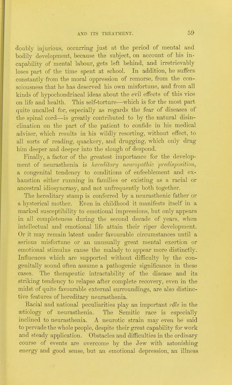 doubly injurious, occurring just at the period of mental and bodily development, because tlie subject, on account of his in- capability of mental labour, gets left behind, and irretrievably loses part of the time spent at school. In addition, he suffers constantly from the moral oppression of remorse, from the con- sciousness that he has deserved his own misfortune, and from all kinds of h}qDOchondriacal ideas about the evil effects of this vice on life and health. This self-torture—which is for the most part quite uncalled for, especially as regards the fear of diseases of the spinal cord—is greatly contributed to by the natural disin- clination on the part of the patient to confide in his medical adviser, which results in his wildly resorting, without effect, to all sorts of reading, quackery, and drugging, which only drag him deeper and deeper into the slough of despond. Finally, a factor of the greatest importance for the develop- ment of neurasthenia is hereditary neihropathic iwedisposition, a congenital tendency to conditions of enfeeblement and ex- haustion either running in families or existing as a racial or ancestral idiosyncrasy, and not unfrequently both together. The hereditary stamp is conferred by a neurasthenic father or a hysterical mother. Even in childhood it manifests itself in a marked susceptibility to emotional impressions, but only appears in all completeness during the second decade of years, when intellectual and emotional life attain their riper development. Or it may remain latent under favourable circumstances until a serious misfortune or an unusually great mental exertion or emotional stimulus cause the malady to appear more distinctly. Influences which are supported without difficulty by the con- genitally sound often assume a pathogenic significance in these cases. The therapeutic intractability of the disease and its striking tendency to relapse after complete recovery, even in the midst of quite favourable external surroundings, are also distinc- tive features of hereditary neurasthenia. Racial and national peculiarities play an important rSle in the setiology of neurasthenia. The Semitic race is especially inclined to neurasthenia. A neurotic strain may even be said to pervade the whole people, despite their great capability for work and steady application. Obstacles and difficulties in the ordinary course of events are overcome by the Jew witli astonishing energy and good sense, but an emotional depression, an illness