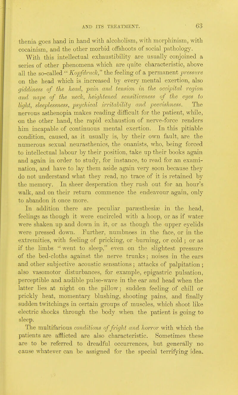 thenia o-oes hand in hand with alcoholism, with morphinism, with cocainism, and the other morbid offshoots of social pathology. With this intellectual exhaustibility are usually conjoined a series of other phenomena which are cpite characteristic, above all the so-called  Kopfdruch, the feeling of a permanent p-essure on the head which is increased by every mental exertion, also giddiness of the head, pain and tension in the occipital region and nape of the neclc, heightened sensitiveness of the eyes to light, sleeplessness, psychical irritahilitij and peevishness. The nervous asthenopia makes reading difficult for the patient, while, on the other hand, the rapid exhaustion of nerve-force renders him incapable of continuous mental exertion. In this pitiable condition, caused, as it usually is, by their own fault, are the numerous sexual neurasthenics, the onanists, who, being forced to intellectual labour by their position, take ujd their books again and again in order to study, for instance, to read for an exami- nation, and have to lay them aside again very soon because they do not understand what they read, no trace of it is retained by the memory. In sheer desperation they rush out for an hour's walk, and on their return commence the endeavour again, only to abandon it once more. In addition there are peculiar parsesthesiaB in the head, feelings as though it were encircled with a hoop, or as if water were shaken up and down in it, or as though the upper eyelids were pressed down. Further, numbness in the face, or in the extremities, with feeling of pricking, or burning, or cold ; or as if the limbs  went to sleep, even on the slightest pressure of the bed-cloths against the nerve trunks; noises in the ears and other subjective acoustic sensations; attacks of palpitation ; also vasomotor disturbances, for example, epigastric pulsation, perceptible and audible pulse-wave in the ear and head when the latter lies at night on the pillow; sudden feeling of chill or prickly heat, momentary blushing, shooting pains, and finally sudden twitchings in certain groups of muscles, which shoot like electric shocks through the body when the patient is going to sleep. The multifarious conditions of fright a,nd horror with which the patients are afflicted are also characteristic. Sometimes these are to be referred to dreadful occurrences, but generally no cause whatever can be assigned for the special terrifying idea.
