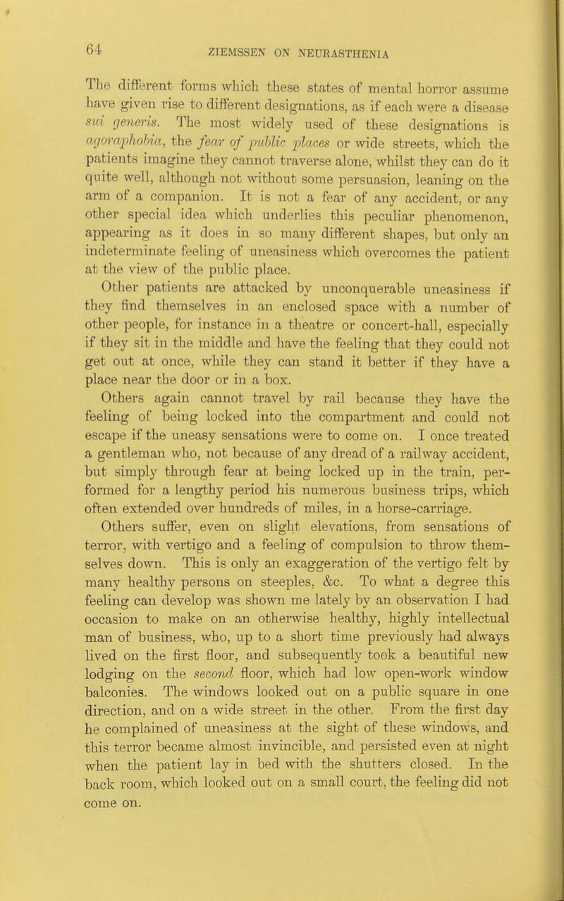 Tlie difFerent forms which these states of mental horror assume have given rise to difFerent designations, as if each were a disease sui generis. The most widely used of these designations is agwajohohia, the fear of lyiMic places or wide streets, which the patients imagine they cannot traverse alone, whilst they can do it quite well, although not without some persuasion, leaning on the arm of a companion. It is not a fear of any accident, or any other special idea which underlies this peculiar phenomenon, appearing as it does in so many difFerent shapes, but only an indeterminate feeling of uneasiness which overcomes the patient at the view of the public place. Other patients are attacked by unconquerable uneasiness if they find themselves in an enclosed space with a number of other people, for instance in a theatre or concert-hall, especially if they sit in the middle and have the feeling that they could not get out at once, while they can stand it better if they have a place near the door or in a box. Others again cannot travel by rail because they have the feeling of being locked into the compartment and could not escape if the uneasy sensations were to come on. I once treated a gentleman who, not because of any dread of a railwaj^ accident, but simply through fear at being locked up in the train, per- formed for a lengthy period his numerous business trips, which often extended over hundreds of miles, in a horse-carriage. Others suffer, even on slight elevations, from sensations of terror, with vertigo and a feeling of compulsion to throw them- selves down. This is only an exaggeration of the vertigo felt by many healthy persons on steeples, &c. To what a degree this feeling can develop was shown me lately by an observation I had occasion to make on an otherwise healthy, highly intellectual man of business, who, up to a short time previously had always lived on the first floor, and subsequently^ took a beautiful new lodging on the second floor, which had \o\y open-work window balconies. The windows looked out on a public square in one direction, and on a wide street in the other. From the first day he complained of uneasiness at the sight of these windows, and this terror became almost invincible, and persisted even at night when the patient lay in bed with the shutters closed. In the back room, which looked out on a small court, the feeling did not come on.