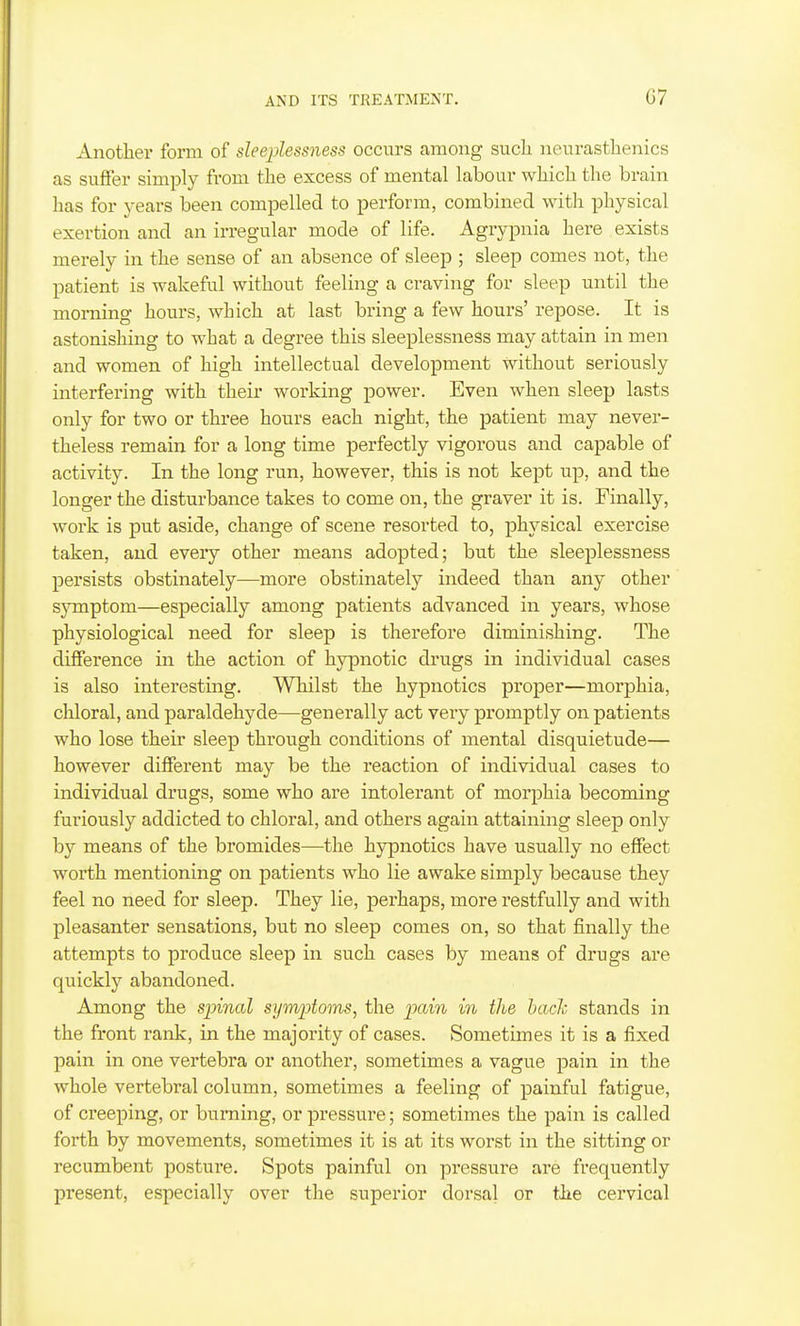 Another form of sleeplessness occurs among such neurasthenics as suffer simply from the excess of mental labour which the brain has for years been compelled to perform, combined with physical exertion and an irregular mode of life. Agrypnia here exists merely in the sense of an absence of sleep ; sleep comes not, the patient is wakeful without feeling a craving for sleep until the morning hours, which at last bring a few hours' repose. It is astonishing to what a degree this sleeplessness may attain in men and women of high intellectual development without seriously interfering with their woi'king power. Even when sleep lasts only for two or three hours each night, the patient may never- theless remain for a long time perfectly vigorous and capable of activity. In the long run, however, this is not kept up, and the longer the disturbance takes to come on, the graver it is. Finally, work is put aside, change of scene resorted to, physical exercise taken, and every other means adopted; but the sleeplessness persists obstinately—more obstinately indeed than any other symptom—especially among patients advanced in years, whose physiological need for sleep is therefore diminishing. The difference in the action of hypnotic drugs in individual cases is also interesting. Whilst the hypnotics proper—morphia, chloral, and paraldehyde—generally act very promptly on patients who lose their sleep through conditions of mental disquietude— however different may be the reaction of individual cases to individual drugs, some who are intolerant of morphia becoming furiously addicted to chloral, and others again attaining sleep only by means of the bromides—the hypnotics have usually no effect worth mentioning on patients who lie awake simply because they feel no need for sleep. They lie, perhaps, more restfully and with pleasanter sensations, but no sleep comes on, so that finally the attempts to produce sleep in such cases by means of drugs are quickly abandoned. Among the sinned symptoms^ the pain in the hacJc stands in the front rank, in the majority of cases. Sometimes it is a fixed pain in one vertebra or another, sometimes a vague pain in the whole vertebral column, sometimes a feeling of painful fatigue, of creeping, or burning, or pressure; sometimes the pain is called forth by movements, sometimes it is at its worst in the sitting or recumbent posture. Spots painful on pressure are frequently present, especially over the superior dorsal or the cervical