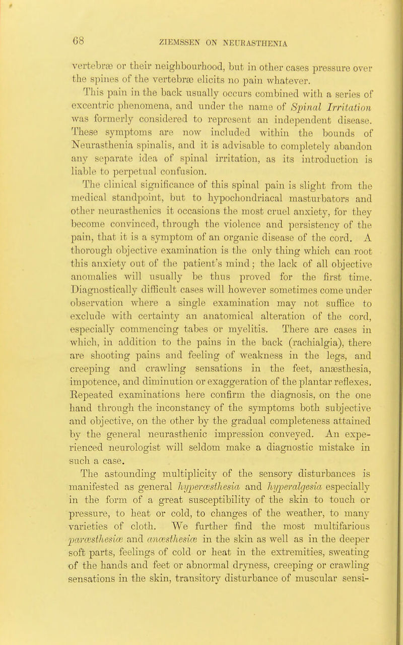 G8 vertebras or their neighbourhood, but in other cases pressure over the spines of the vertebra) elicits no pain whatever. This pain in the back usually occurs combined with a series of excentric phenomena, and under the name of Spinal Irritation was formerly considered to represent an independent disease. These symptoms are now included within the bounds of Neurasthenia spinalis, and it is advisable to completely abandon any separate idea of spinal irritation, as its introduction is liable to perpetual confusion. The clinical significance of this spinal pain is slight from the medical standpoint, but to hypochondriacal masturbators and other neurasthenics it occasions the most cruel anxiety, for they become convinced, through the violence and persistency of the pain, that it is a symptom of an organic disease of the cord. A thorough objective examination is the only thing which can root this anxiety out of the patient's mind; the lack of all objective anomalies will usually be thus proved for the first time. Diagnostically diflicult cases will however sometimes come under observation where a single examination may not suffice to exclude with certainty an anatomical alteration of the cord, especially commencing tabes or myelitis. There are cases in which, in addition to the pains in the back (rachialgia), there are shooting pains and feeling of weakness in the legs, and creeping and crawling sensations in the feet, anajsthesia, impotence, and diminution or exaggeration of the plantar reflexes, Eepeated examinations here confirm the diagnosis, on the one hand through the inconstancy of the symptoms both subjective and objective, on the other by the gradual completeness attained by the general neurasthenic impression conveyed. An expe- rienced neurologist will seldom make a diagnostic mistake in such a case. The astounding multiplicity of the sensory disturbances is manifested as general liyiiercesthesia and hyperalgesia especially in the form of a great susceptibility of the skin to touch or pressure, to heat or cold, to changes of the weather, to man}' varieties of cloth. We further find the most multifarious parcestliesia'. and anicesthesice in the skin as well as in the deeper soft parts, feelings of cold or heat in the extremities, sweating of the hands and feet or abnormal dryness, creeping or crawling sensations in the skin, transitory disturbance of muscular sensi-