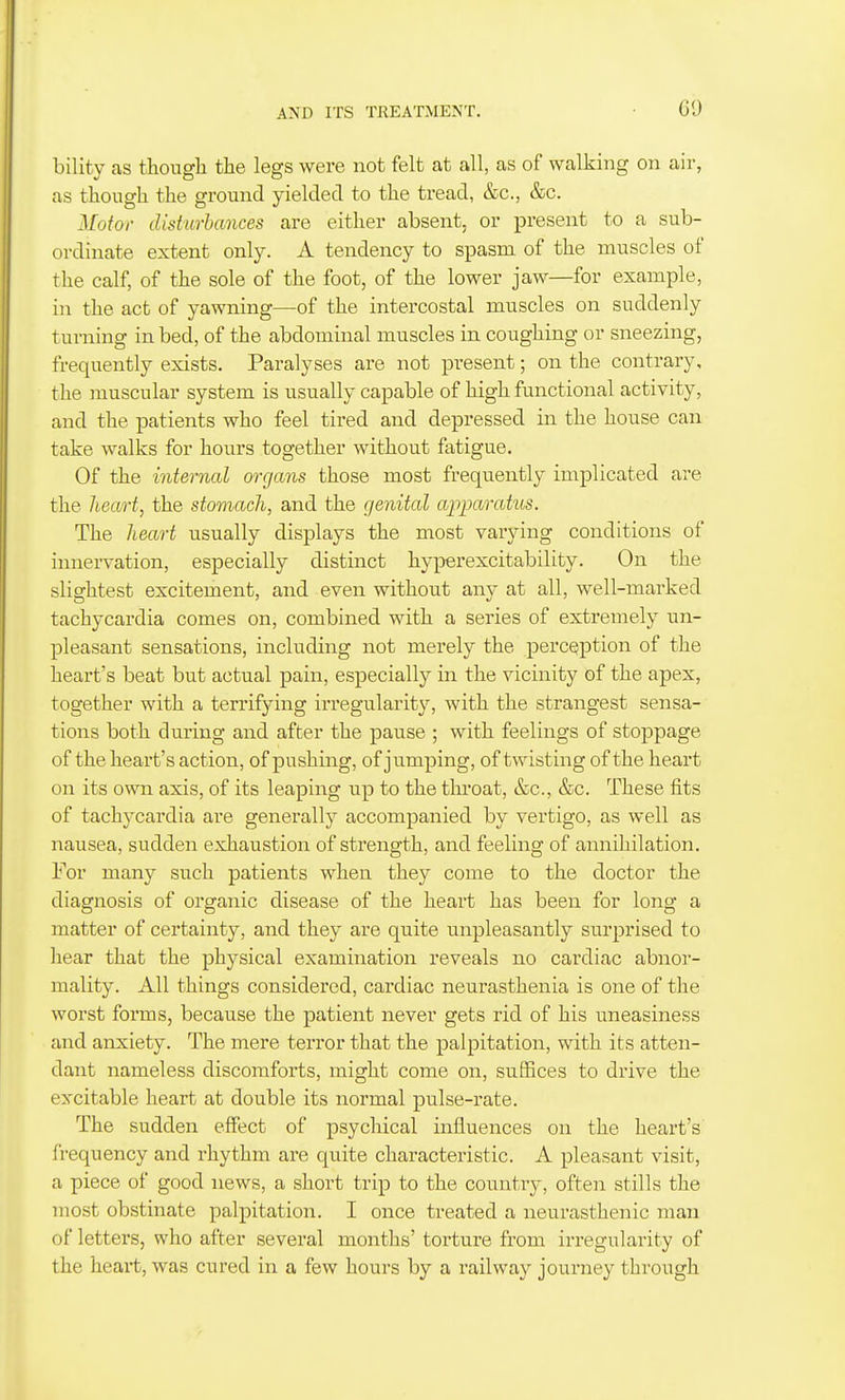 bility as though the legs were not felt at all, as of walking on air, as though the ground yielded to the tread, &c., &c. Motor disturbances are either absent, or present to a sub- ordinate extent only. A tendency to spasm of the muscles of the calf, of the sole of the foot, of the lower jaw—for example, in the act of yawning—of the intercostal muscles on suddenly turning in bed, of the abdominal muscles in coughing or sneezing, frequently exists. Paralyses are not present; on the contrary, the muscular system is usually capable of high functional activity, and the patients who feel tired and depressed in the house can take walks for hours together without fatigue. Of the internal organs those most frequently implicated are the heart, the stomach, and the genital apparatus. The heart usually displays the most varying conditions of innervation, especially distinct hyperexcitability. On the slightest excitement, and even without any at all, well-marked tachycardia comes on, combined with a series of extremely un- pleasant sensations, including not merely the perception of the heart's beat but actual pain, especially in the vicinity of the apex, together with a terrifying irregularity, with the strangest sensa- tions both during and after the pause ; with feelings of stoppage of the heart's action, of pushing, of jumping, of twisting of the heart on its own axis, of its leaping up to the throat, &c., &c. These fits of tachycardia are generally accompanied by vertigo, as well as nausea, sudden exhaustion of strength, and feeling of annihilation. For many such patients when they come to the doctor the diagnosis of organic disease of the heart has been for long a matter of certainty, and they are quite unpleasantly surprised to hear that the physical examination reveals no cardiac abnor- mality. All things considered, cardiac neurasthenia is one of the worst forms, because the patient never gets rid of his uneasiness and anxiety. The mere terror that the palpitation, with its atten- dant nameless discomforts, might come on, suffices to drive the excitable heart at double its normal pulse-rate. The sudden effect of psychical influences on the heart's frequency and rhythm are quite characteristic. A pleasant visit, a piece of good news, a short trip to the country, often stills the most obstinate palpitation. I once treated a neurasthenic man of letters, who after several months' torture from irregularity of the heai-t, was cured in a few hours by a railway journey through