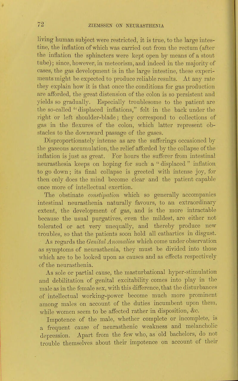 living human subject were restricted, it is true, to the large intes- tine, the inflation of which was carried out from the rectum (after the inflation the sphincters were kept open by means of a stout tube); since, however, in meteorism, and indeed in the majority of cases, the gas development is in the large intestine, these experi- ments might be expected to produce reliable results. At any rate they explain how it is that once the conditions for gas production are afforded, the great distension of the colon is so persistent and yields so gradually. Especially troublesome to the patient are the so-called  displaced inflations, felt in the back under the right or left shoulder-blade; they coi'respond to collections of gas in the flexures of the colon, which latter represent ob- stacles to the downward passage of the gases. Disproportionately intense as are the sufferings occasioned by the gaseous accumulation, the relief afforded by the collapse of the inflation is just as great. For hours the sufferer from intestinal neurasthesia keeps on hoping for such a  disjDlaced  inflation to go down; its final collapse is greeted with intense joy, for then only does the mind become clear and the patient capable once more of intellectual exertion. The obstinate constipation which so generally accompanies intestinal neurasthenia naturally favours, to an extraordinary extent, the developinent of gas, and is the more intractable because the usual purgatives, even the mildest, are either not tolerated or act very unequally, and thereby produce new trou.bles, so that the patients soon hold all cathartics in disgust. As regards the Genital Anomalies which come under observation as symptoms of neurasthenia, they must be divided into those which are to be looked upon as causes and as effects respectively of the neurasthenia. As sole or partial cause, the masturbational hyper-stimulation and debilitation of genital excitability comes into play in the male as in the female sex, with this difierence,that the disturbances of intellectual working-power become much more prominent among males on account of the duties incumbent upon them, while women seem to be affected rather in disposition, &c. Impotence of the male, whether complete or incomplete, is a frequent cause of neurasthenic weakness and melancholic depression. Apart from the few who, as old bachelors, do not trouble themselves about their impotence on account of their