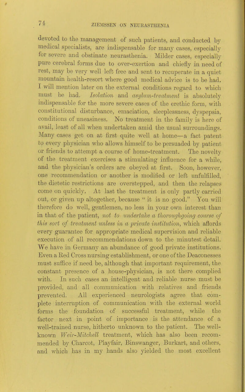 71 devoted to the management of such patients, and conducted by medical specialists, are indispensable for many cases, especially for severe and obstinate neurasthenia. Milder cases, especially pure cerebral forms due to over-exertion and chiefly in need of rest, may be very well left free and sent to recuperate in a quiet mountain health-resort where good medical advice is to be had. I will mention later on the external conditions regard to which must be had. Isolation and asi/lum-treatment is absolutely indispensable for the more severe cases of the erethic form, with constitutional disturbance, emaciation, sleeplessness, dyspepsia, conditions of uneasiness. No treatment in the family is here of avail, least of all when undertaken amid the usual surroundings. Many cases get on at first quite well at home—a fact patent to every physician who allows himself to be persuaded by patient or friends to attempt a course of home-treatment. The novelty of the treatment exercises a stimulating influence for a while, and the physician's orders are obeyed at first. Soon, however, one recommendation or another is modified or left unfulfilled, the dietetic restrictions are overstepped, and then the relapses come on quickly. At last the treatment is only partly carried out, or given up altogether, because  it is no good. You will therefore do well, gentlemen, no less in your own interest than in that of the patient, not to undertahe a tliorov/jhgoing coarse of this sort of treatment unless in a private institution, which affords every guarantee for appropriate medical supervision and reliable execution of all recommendations down to the minutest detail. We have in Germany an abundance of good private institutions. Even a Red Cross nursing establishment, or one of the Deaconesses must suffice if need be, although that important requirement, the constant presence of a house-physician, is not there complied with. In such cases an intelligent and reliable nurse must be provided, and all communication with relatives and friends prevented. All experienced neurologists agree that com- plete interruption of communication with the external world forms the foundation of successful treatment, while the factor next in point of importance is the attendance of a well-trained nurse, hitherto unknown to the patient. The well- known Weir-Mitchell treatment, which has also been recom- mended by Charcot, Playfair, Binswanger, Burkart, and others, and which has in my hands also yielded the most excellent