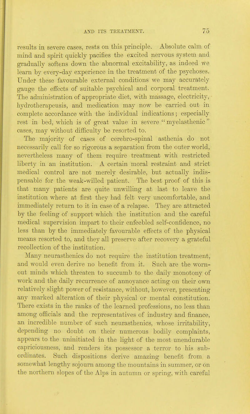 results in severe cases, rests on this principle. Absolute calm of mind and spirit quickly pacifies the excited nervous system and gi-adually softens down the abnormal excitability, as indeed we learn by every-day experience in the treatment of the psychoses. Undef these favourable external conditions we may accurately gauge the effects of suitable psychical and corporal treatment. The administration of appropriate diet, with massage, electricity, hydrotherapeusis, and medication may now be carried out in complete accordance with the individual indications; especially rest in bed, which is of great value in severe  myelasthenic cases, may without difficulty be resorted to. The majority of cases of cerebro-spinal asthenia do not necessarily call for so rigorous a separation from the outer world, nevertheless many of them require treatment with restricted liberty in an institution. A certain moral restraint and strict medical control are not merely desirable, but actually indis- pensable for the weak-willed patient. The best proof of this is that many patients are quite unwilling at last to leave the institution where at first they had felt very uncomfortable, and immediately retui-n to it in case of a relapse. They are attracted by the feeling of support which the institution and the careful medical supervision impart to their enfeebled self-confidence, no less than by the immediately favourable effects of the physical means resorted to, and they all preserve after recovery a grateful recollection of the institution. Many neurasthenics do not require the institution treatment, and would even derive no benefit from it. Such are the worn- out minds which threaten to succumb to the daily monotony of work and the daily recurrence of annoyance acting on their owir I'elatively slight power of resistance, without, however, presenting any marked alteration of their physical or mental constitution. There exists in the ranks of the learned professions, no less than among officials and the representatives of industry and finance, an incredible number of such neurasthenics, whose irritability, depending no doubt on their numerous bodily complaints, appears to the uninitiated in the light of the most unendurable capriciousness, and renders its possessor a terror to his sub- ordinates. Such dispositions derive amazing benefit from a somewhat lengthy sojourn among the mountains in summer, or on the northern slopes of the Alps in autumn or spring, with careful