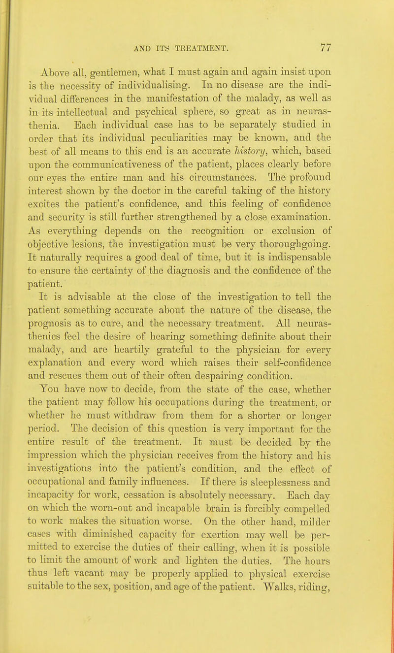 Above all, gentlemen, what I must again and again insist upon is the necessity of individualising. In no disease are the indi- vidual differences in the manifestation of the malady, as well as in its intellectual and psychical sphere, so great as in neuras- thenia. Each individual case has to be separately studied in order that its individual peculiarities may be known, and the best of all means to this end is an accurate history, which, based upon the communicativeness of the patient, places clearly before our eyes the entire man and his circumstances. The profound interest shown by the doctor in the careful taking of the history excites the patient's confidence, and this feeling of confidence and security is still further strengthened by a close examination. As everything depends on the recognition or exclusion of objective lesions, the investigation must be very thoroughgoing. It naturally requires a good deal of time, but it is indispensable to ensure the certainty of the diagnosis and the confidence of the patient. It is advisable at the close of the investigation to tell the patient something accurate about the nature of the disease, the progniosis as to cure, and the necessary treatment. All neuras- thenics feel the desire of hearing something definite about their malady, and are heartily grateful to the physician for every explanation and every word which raises their self-confidence and rescues them out of their often despairing condition. You have now to decide, from the state of the case, whether the patient may follow his occupations during the treatment, or whether he must withdraw from them for a shorter or longer period. The decision of this question is very important for the entire result of the treatment. It must be decided by the impression which the physician receives from the history and his investigations into the patient's condition, and the effect of occupational and family influences. If there is sleeplessness and incapacity for work, cessation is absolutely necessary. Each day on which the worn-out and incapable brain is forcibly compelled to work makes the situation worse. On the other hand, milder cases with diminished capacity for exertion may well be per- mitted to exercise the duties of their calling, when it is possible to limit the amount of work and lighten the duties. The hours thus left vacant may be properly applied to physical exercise suitable to the sex, position, and age of the patient. Walks, riding,