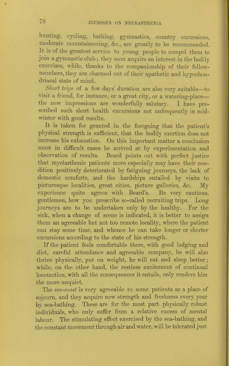 hunting, cycling, batliing, gymnastics, country excursions, moderate mountaineering, &c., are greatly to be recommendecl. It is of tlie greatest service to young people to compel them to join a gymnastic club; they soon acquire an interest in the bodily exercises, while, thanks to the companionship of their fellow- members, they are charmed out of their apathetic and hypochon- driacal state of mind. Short trips of a few days' duration are also very suitable—to visit a friend, for instance, or a great city, or a watering-place— the new impressions are wonderfully salutary. I have pre- scribed such short health excursions not unfrequently in mid- winter with good results. It is taken for granted in the foregoing that the patient's physical strength is sufficient, that the bodily exertion does not increase his exliaustion. On this important matter a conclusion must in difficult cases be arrived at by experimentation and observation of results. Beard points out with perfect justice that myelasthenic patients more especially may have their con- dition positively deteriorated by fatiguing journeys, the lack of domestic comforts, and the hardships entailed by visits to picturesque localities, great cities, picture galleries, &c. My experience quite agrees with Beard's. Be very cautious, gentlemen, how you prescribe so-called recruiting trips. Long journeys are to be undertaken only by the healthy. For the sick, when a change of scene is indicated, it is better to assign them an agreeable but not too remote locality, where the patient can stay some time, and whence he can take longer or shorter excursions according to the state of his strength. If the patient feels comfortable there, with good lodging and diet, careful attendance and agreeable company, he will also thrive physically, put on weight, he will eat and sleep better; while, on the other hand, the restless excitement of continual locomotion, with all the consequences it entails, only renders him the more unquiet. The sea-coast is very agreeable to some patients as a place of sojourn, and they acquire new strength and freshness every year by sea-bathing. These are for the most part physically robust individuals, who only suffer from a relative excess of mental labour. The stimulating effect exercised by the sea-bathing, and the constant movement through air and water, will be tolerated just