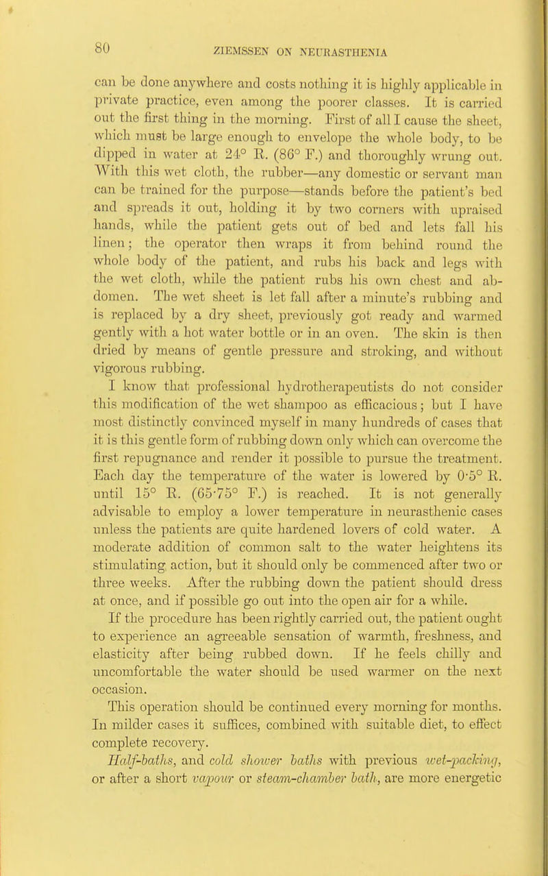 can be done anywhere and costs nothing it is higlily applicable in private practice, even among the poorer classes. It is carried out the first thing in the morning. First of all I cause the sheet, which must be large enough to envelope the whole body, to be dipped in water at 24° R. (86° F.) and thoroughly wrung out. With this wet cloth, the rubber—any domestic or servant man can be trained for the purpose—stands before the patient's bed and spreads it out, holding it by two corners with upraised hands, while the patient gets out of bed and lets fall his linen; the operator then wraps it from behind round the whole body of the patient, and rubs his back and legs with the wet cloth, while the patient rubs his own chest and ab- domen. The wet sheet is let fall after a minute's rubbing and is replaced by a dry sheet, previously got ready and warmed gently with a hot water bottle or in an oven. The skin is then dried by means of gentle pressure and stroking, and without vigorous rubbing. I know that professional hydrotherapeutists do not consider this modification of the wet shampoo as eflicacious; but I have most distinctly convinced myself in many hundreds of cases that it is this gentle form of rubbing down only which can overcome the first repugnance and render it possible to pursue the treatment. Each day the temperature of the water is lowered by 0'5° R. until 15° R. (65-75° F.) is reached. It is not generally advisable to employ a lower temperature in neurasthenic cases unless the patients are quite hardened lovers of cold water. A moderate addition of common salt to the water heightens its stimulating action, but it should only be commenced after two or thi'ee weeks. After the rubbing down the patient should dress at once, and if possible go out into the open air for a while. If the procedure has been rightly carried out, the patient ought to experience an agreeable sensation of warmth, freshness, and elasticity after being rubbed down. If he feels chilly and uncomfortable the water should be used warmer on the next occasion. This operation should be continued every morning for months. In milder cases it suffices, combined with suitable diet, to effect complete recovery. Half-baths, and cold slioiver baths with previous wet-paclcinc], or after a short vapour or steam-chamber bath, are more energetic