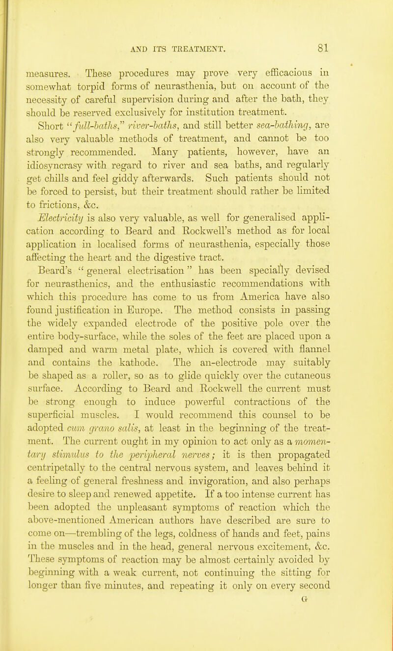 measures. These procedures may prove very efficaciou.s in somewhat torpid forms of neurasthenia, but on account of the necessity of careful supervision dui-ing and after the bath, they should be reserved exclusively for institution treatment. Short full-hatJis, river-haths, and still better sea-bathing, are also very valuable methods of treatment, and cannot be too strongly recommended. Many patients, however, have an idiosyncrasy with regard to river and sea baths, and regularly get chills and feel giddy afterwards. Such patients should not be forced to persist, but their treatment should rather be limited to frictions, &c. Medricity is also very valuable, as well for generalised appli- cation according to Beard and Eockwell's method as for local application in localised forms of neurasthenia, especially those affecting the heart and the digestive tract. Beard's  general electrisation has been specially devised for neurasthenics, and the enthusiastic recommendations with which this procedure has come to us from America have also found justification in Europe. The method consists in passing the widely expanded electrode of the positive pole over the entire body-surface, while the soles of the feet are placed upon a damped and warm metal plate, which is covered with flannel and contains the kathode. The an-electrode may suitably be shaped as a roller, so as to glide quickly over the cutaneous surface. According to Beard and Rockwell the current must be strong enough to induce powerful contractions of the superficial muscles. I would recommend this counsel to be adopted cum grano sails, at least in the beginning of the treat- ment. The current ought in my opinion to act only as a momen- tary stimulus to the 'periijlieral nerves; it is then propagated centripetally to the central nervous system, and leaves behind it a feeling of general freshness and invigoration, and also perhaps desire to sleep and renewed appetite. If a too intense current has been adopted the unpleasant symptoms of reaction which the above-mentioned American authors have described are sure to come on—trembling of the legs, coldness of hands and feet, pains in the muscles and in the head, general nervous excitement, &c. These symptoms of reaction may be almost certainly avoided by beginning with a weak curi'ent, not continuing the sitting for longer than five minutes, and repeating it only on every second