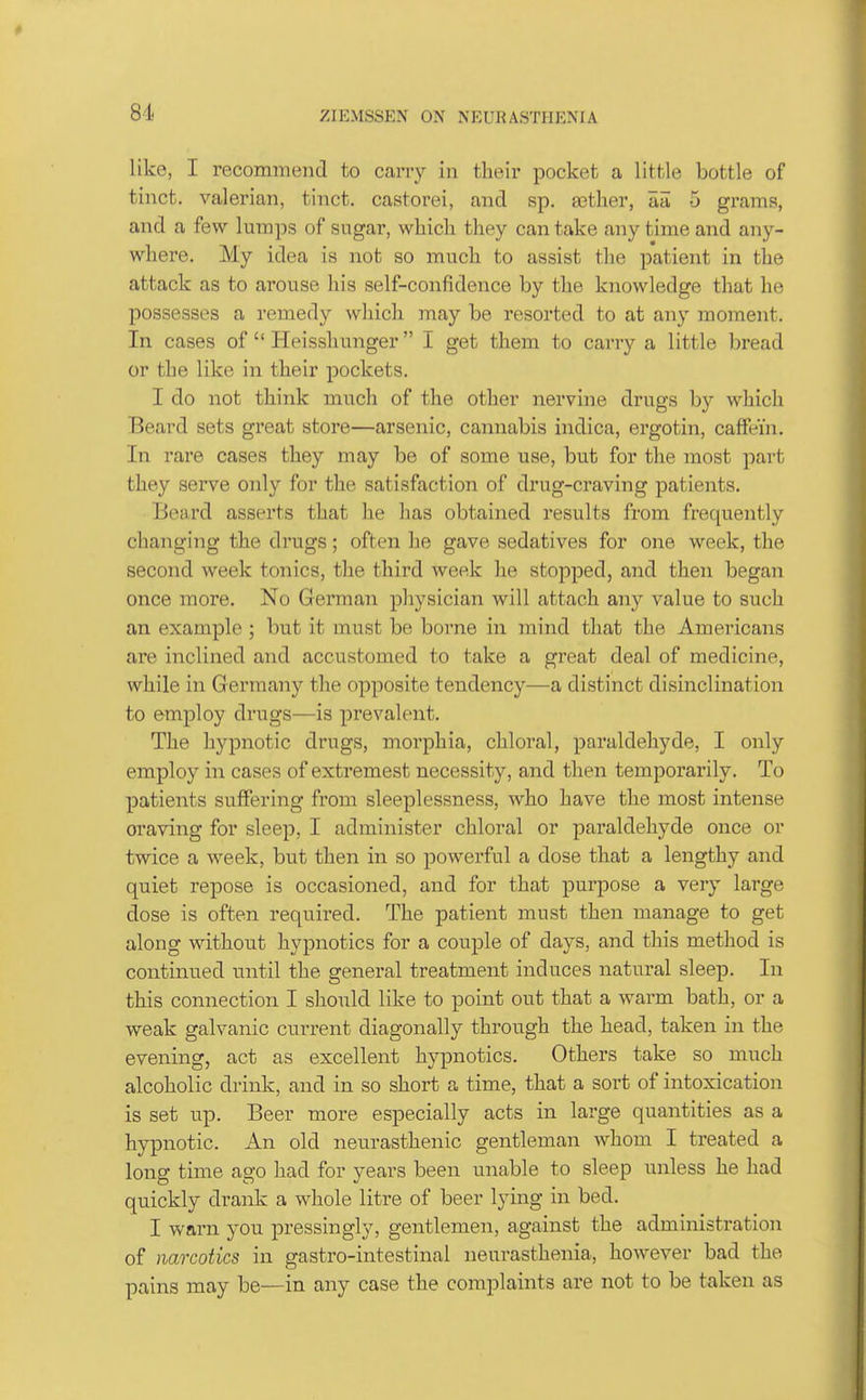81 like, I recommend to cany in their pocket a little bottle of tiiict. valerian, tinct. castorei, and sp. asther, Ea 5 grams, and a few lumps of sugar, whicli they can take any time and any- where. My idea is not so much to assist the patient in the attack as to arouse his self-confidence by the knowledge that he possesses a remedy which may be resorted to at any moment. In cases of  Heisshunger I get them to carry a little bread or the like in their pockets. I do not think much of the other nervine drugs by which Beard sets great store—arsenic, cannabis indica, ergotin, caffein. In rare cases they may be of some use, but for the most part they serve only for the satisfaction of drug-craving patients. Beard asserts that he has obtained results from frequently changing the drugs; often he gave sedatives for one week, the second week tonics, the third week he stopped, and then began once more. No German physician will attach any value to such an example ; but it must be borne in mind that the Americans are inclined and accustomed to take a great deal of medicine, while in Germany the opposite tendency—a distinct disinclination to employ drugs—is prevalent. The hypnotic drugs, morphia, chloral, paraldehyde, I only employ in cases of extremest necessity, and then temporarily. To patients suffering from sleeplessness, who have the most intense craving for sleep, I administer chloral or paraldehyde once or twice a week, but then in so powerful a dose that a lengthy and quiet repose is occasioned, and for that purpose a very large dose is often required. The patient must then manage to get along without hypnotics for a couple of days, and this method is continued until the general treatment induces natural sleep. In this connection I should like to point out that a warm bath, or a weak galvanic current diagonally through the head, taken in the evening, act as excellent hypnotics. Others take so much alcoholic drink, and in so short a time, that a sort of intoxication is set up. Beer more especially acts in large quantities as a hypnotic. An old neurasthenic gentleman whom I treated a long time ago had for years been unable to sleep unless he had quickly drank a whole litre of beer lying in bed. I warn you pressingly, gentlemen, against the administration of narcotics in gastro-intestinal neurasthenia, however bad the pains may be—in any case the complaints are not to be taken as