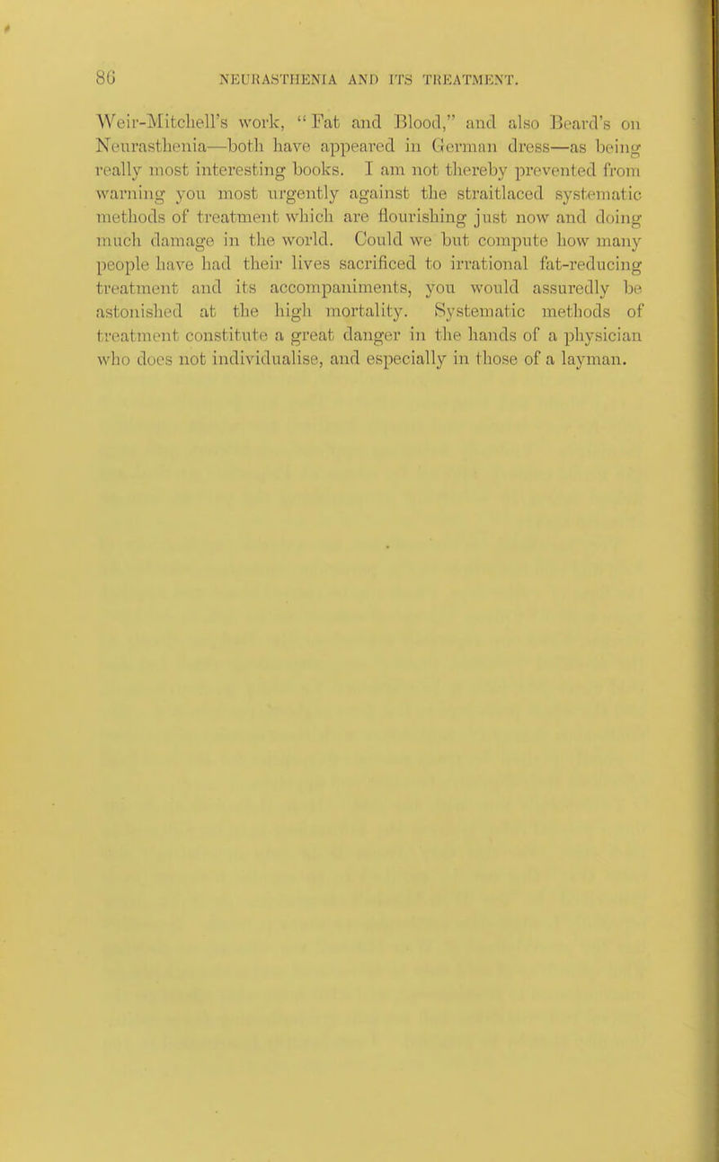Weir-Mitcliell's work,  Fat and Blood, and also Beard's on Neurasthenia—both have appeared in German dress—as being really most interesting books. I am not thereby prevented from warning you most urgently against the straitlaced systematic methods of treatment which are flourishing just now and doing much damage in the world. Could we but compute how many people have had their lives sacrificed to irrational fat-reducing treatment and its accompaniments, you would assuredly be astonished at the high mortality. Systematic methods of treatment constitute a great danger in the hands of a physician who does not individualise, and especially in those of a layman.