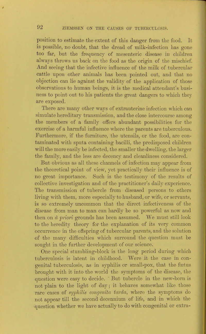 position to estimate the extent of this danger from the food. It is possible, no doubt, that the dread of milk-infection has gone too far, but the frequency of mesentexic disease in children always throws us back on the food as the origin of the mischief. And seeing that the infective influence of the milk of tubercular cattle upon other animals has been pointed out, and that no objection can lie against the validity of the application of those observations to human beings, it is the medical attendant's busi- ness to point out to his patients the great dangers to which they are exijosed. There are nian)^ other ways of extrauterine infection which can simulate hereditary transmission, and the close intercourse among the members of a family offers abundant possibilities for the exercise of a harmful influence where the parents are tuberculous. Furthermore, if the furniture, the utensils, or the food, are con- taminated with sputa containing bacilli, the predisposed children will the more easily be infected, the smaller the dwelling, the larger the family, and the less are decency and cleanliness considered. But obvious as all these channels of infection may appear from the theoretical point of view, yet practically their influence is of no great importance. Such is the testimony of the results of collective investigation and of the practitioner's daily experience. The transmission of tubercle from diseased persons to others living with them, more especially to husband, or wife, or servants, is so extremely uncommon that the direct infectiveness of the disease from man to man can hardly be so powerful as now and then on d priori grounds has been assumed. We must still look to the heredity theory for the explanation of its veiy common occurrence in the offspring of tubercular parents, and the solution of the many difficulties which surround the question must be sought in the further development of our science. One special stumbling-block is the long period during which tuberculosis is latent in childhood. Were .it the case in con- genital tuberculosis, as in syphilis or small-pox, that the foetus brought with it into the world the symptoms of the disease, the question were easy to decide. But tubercle in the new-born is not plain to the light of day; it behaves somewhat like those rare cases of syphilis congenita tarda, where the symptoms do not appear till the second decennium of life, and in which the question Avhether we have actually to do with congenital or extra-