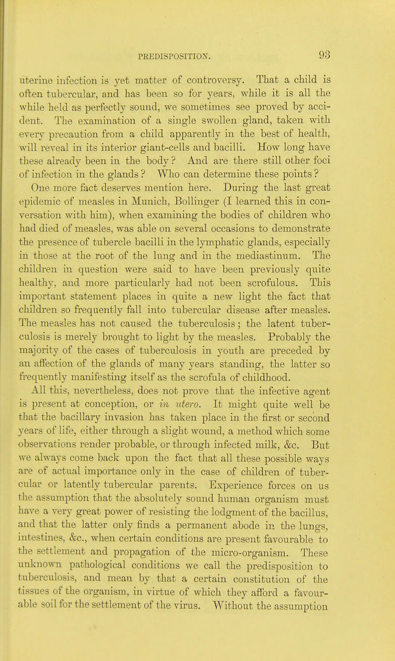 uterine infection is yet matter of controversy. That a child is often tubercular, and has been so for years, while it is all the while held as perfectly sound, we sometimes see proved by acci- dent. The examination of a single swollen gland, taken with eveiy precaution from a child apparently in the best of health, will reveal in its interior giant-cells and bacilli. How long have these already been in the body ? And are thei'e still other foci of infection in the glands ? Who can determine these points ? One more fact deserves mention here. During the last great epidemic of measles in Munich, Bollinger (I learned this in con- versation with him), when examining the bodies of children who had died of measles, was able on sevei-al occasions to demonstrate the presence of tubercle bacilli in the lymphatic glands, especially in those at the root of the lung and in the mediastinum. The children in question were said to have been previously quite healthy, and more particularly had not been scrofulous. This important statement places in quite a new light the fact that children so frequently fall into tubercular disease after measles. The measles has not caused the tuberculosis; the latent tuber- culosis is merely brought to light by the measles. Probably the majority of the cases of tuberculosis in youth are preceded by an affection of the glands of many years standing, the latter so frequently manifesting itself as the scrofula of childhood. All this, nevertheless, does not prove that the infective agent is present at conception, or m idero. It might quite well be that the bacillary invasion has taken place in the first or second years of life, either through a slight wound, a method which some observations render probable, or through infected milk, &c. But we always come back upon the fact that all these possible ways are of actual importance only in the case of children of tuber- cular or latently tubercular parents. Experience forces on us the assumption that the absolutely sound human organism must have a very great power of resisting the lodgment of the bacillus, and that the latter only finds a permanent abode in the lungs, intestines, &c., when certain conditions are present favourable to the settlement and propagation of the micro-organism. These unknown pathological conditions we call the predisposition to tuberculosis, and mean by that a certain constitution of the tissues of the organism, in virtue of which they afford a favour- able soil for the settlement of the virus. Without the assumption