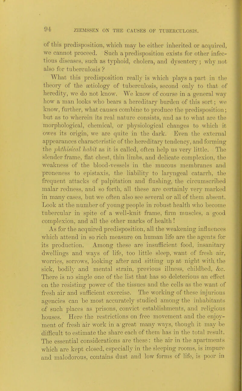 of this predisposition, which may be either inlierited or acquired, we cannot proceed. Such a predisposition exists for other infec- tious diseases, such as typhoid, cholera, and dysentery; why not also for tuberculosis ? AVhat this predisposition really is which plays a part in tlie theory of the aetiology of tuberculosis, second only to that of heredity, we do not know. We know of course in a general way how a man looks who bears a hereditary burden of tliis sort; we know, further, what causes combine to produce the predisposition; but as to wherein its real nature consists, and as to what are the morphological, chemical, or physiological changes to which it owes its origin, we are quite in the dark. ]i]ven the external appearances characteristic of the hereditary tendency, and forming the iihihidcal liahit as it is called, often lielp us very little. The slender frame, flat chest, thin limbs, and delicate comiDlexion, the weakness of the blood-vessels in the mucous membranes and proneness to epistaxis, the liability to laryngeal catarrh, the frequent attacks of palpitation and flushing, the circumscx'ibed malar redness, and so forth, all these are certainly very marked in many cases, but we often also see several or all of them absent. Look at the number of young people in robust health who become tubercular in spite of a well-knit frame, firm muscles, a good complexion, and all the other marks of health! As for the acquired predisposition, all the weakening influences which attend in so rich measure on human life are the agents for its production. Among these are insufiicient food, insanitary dwellings and ways of life, too little sleep, want of fresh air, worries, sorrows, looking after and sitting up at night witli tlie sick, bodily and mental strain, previous illness, childbed, &c. There is no single one of the list that has so deleterious an effect on the resisting power of the tissues and the cells as the want of fresh air and suflficient exercise. The wox'king of these injurious agencies can be most accuratelv studied among the inhabitant's of such places as prisons, convict establishments, and religious houses. Here the restrictions on free movement and the enjoy- ment of fresh air work in a great many wnys, though it may be difficult to estimate the share each of them has in the total result. The essential considerations are these: the air in the apartments which are kept closed, especially in the sleeping rooms, is impure and malodorous, contains dust and low forms of life, is pooi in