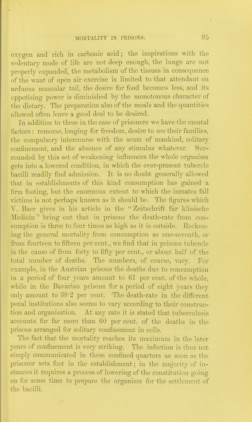 oxygen and ricli in carbonic acid; tlie inspirations with the sedentar}' mode of life are not deep enough, the lungs are not properh^ exjianded, the metabolism of the tissues in consequence of the want of open air exercise is limited to that attendant on arduous muscular toil, the desire for food becomes less, and its appetising power is diminished by the monotonous character of the dietary. The preparation also of the meals and the quantities allowed often leave a good deal to be desired. In addition to these in the case of prisoners we have the mental factors: remorse, longing for freedom, desire to see their families, the compulsory intercourse with the scum of mankind, solitary confinement, and the absence of any stimulus whatever. Sur- rounded by this set of weakening influences the whole organism gets into a lowered condition, in which the ever-present tubercle Isacilli readily find admission. It is no doubt generally allowed that in establishments of this kind consumption has gained a firm footing, but the enormous extent to wliich the inmates fall victims is not perhaps known as it should be. The figures which V. Baer gives in his article in the  Zeitschrift fiir klinische Medicin bring out that in prisons the death-rate from con- sumption is three to four times as high as it is outside. Reckon- ing the general mortality from consumption as one-seventh, or from fourteen to fifteen per cent., we find that in prisons tubercle is the cause of from forty to fifty per cent., or about half of the total number of deaths. The numbers, of course, vary. For example, in the Austrian prisons the deaths due to consumption in a period of four years amount to 61 per cent, of the whole, while in the Bavarian prisons for a period of eight years they only amount to 38'2 per cent. The death-rate in the different penal institutions also seems to vary according to their construc- tion and organisation. At any rate it is stated that tuberculosis accounts for far more than 60 per cent, of the deaths in the prisons arranged for solitary confinement in cells. The fact that the mortality reaches its maximum in the later years of confinement is very striking. The infection is thus not simply communicated in these confined quarters as soon as the prisoner sets foot in the establishment; in the majority of in- stances it requires a process of lowering of the constitution going on for some time to prepare the organism for the settlement of the bacilli.