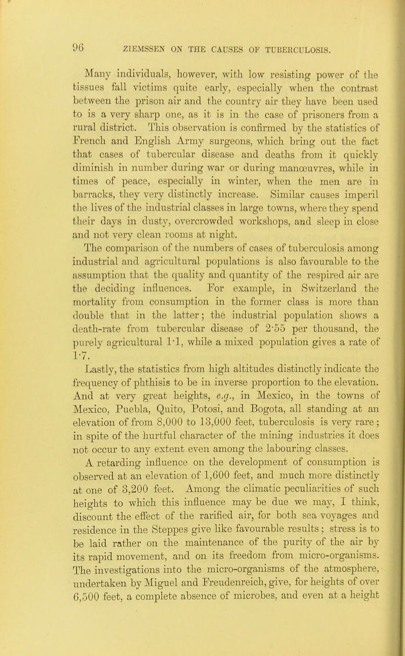 Many individuals, however, with low resisting power of the tissues fall victims quite early, especially when the contrast between the prison air and the country air they have been used to is a very sharp one, as it is in the case of prisoners from a rural district. This observation is confirmed by the statistics of French and English Army surgeons, which bring out the fact that cases of tubercialar disease and deaths from it quickly diminish in number during war or during manoeuvres, while in times of peace, especially in winter, when the men are in barracks, they very distinctly increase. Similar causes imperil the lives of the industrial classes in large towns, where they spend their days in dusty, overcrowded workshops, and sleep in close and not very clean rooms at night. The comparison of the numbers of cases of tuberculosis among industi'ial and agricultural populations is also favourable to the assumption that the quality and quantity of the respired air are the deciding influences. For example, in Switzerland the mortality from consumption in the former class is more than double that in the latter; the industrial population shows a death-rate from tubercular disease of 2*55 per thousand, the purely agricultural while a mixed population gives a rate of 1-7. Lastly, the statistics from high altitudes distinctly indicate the frequency of phthisis to be in inverse proportion to the elevation. And at very great heights, e.g., in Mexico, in the towns of Mexico, Puebla, Quito, Potosi, and Bogota, all standing at an elevation of from 8,000 to 13,000 feet, tuberculosis is very rare; in spite of the hurtful character of the mining industries it does not occur to any extent even among the labouring classes. A retarding influence on the development of consumption is observed at an elevation of 1,600 feet, and much more distinctly at one of 3,200 feet. Among the climatic peculiarities of such heights to which this influence may be due we may, I think, discount the effect of the rarified air, for both sea voyages and residence in the Steppes give like favourable results; stress is to be laid rather on the maintenance of the purity of the air by its rapid movement, and on its freedom from micro-organisms. The investigations into the micro-organisms of the atmosphere, u.ndertaken by Miguel and Freudenreich, give, for heights of over 6,500 feet, a complete absence of microbes, and even at a height