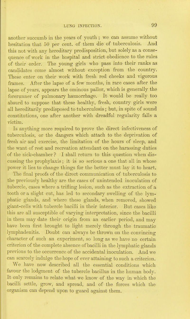 another succumb in the years of youth ; we can assume without hesitation that 50 per cent, of them die of tuberculosis. And this not with any hereditary predisposition, but solely as a conse- quence of work in the hospital and strict obedience to the rules of their order. The young girls who pass into their ranks as candidates come almost without exception from the country. These enter on their work with fresh red cheeks and vigorous frames. After the lapse of a few months, in rare cases after the lapse of years, appears the ominous pallor, wliich is generally the forerunner of pulmonary hsemorrhage. It would be really too absurd to suppose that these healthy, fresh, country girls were all hereditarily predisposed to tuberculosis; but, in spite of sound constitutions, one after another with dreadful regularity falls a victim. Is anything more required to prove the direct infectiveness of tuberculosis, or the dangers which attach to the deprivation of fresh air and exercise, the limitation of the hours of sleep, and the want of rest and recreation attendant on the harassing duties of the sick-chamber ? I shall return to this question when dis- cussing the prophylaxis; it is so serious a one that all in whose power it lies to change things for the better must lay it to heart. The final proofs of the direct communication of tuberculosis to the previously healthy are the cases of unintended inoculation of tubercle, cases where a trifling lesion, such as the extraction of a tooth or a slight cut, has led to secondary swelling of the lym- phatic glands, and where these glands, when removed, showed giant-cells with tubercle bacilli in their interior. But cases like this are all susceptible of varying interpretation, since the bacilli in them may date their origin from an earlier period, and may have been first brought to light merely through the traumatic lymphadenitis. Doubt can always be thrown on the convincing character of such an experiment, so long as we have no certain criterion of the complete absence of bacilli in the lymphatic glands previous to the occurrence of the accidental inoculation. And we can scarcely indulge the hope of ever attaining to such a criterion. We have now described all the essential conditions which favour the lodgment of the tubercle bacillus in the human body. It only remains to relate what we know of the way in which the bacilli settle, grow, and spread, and of the forces which the organism can depend upon to guard against them.