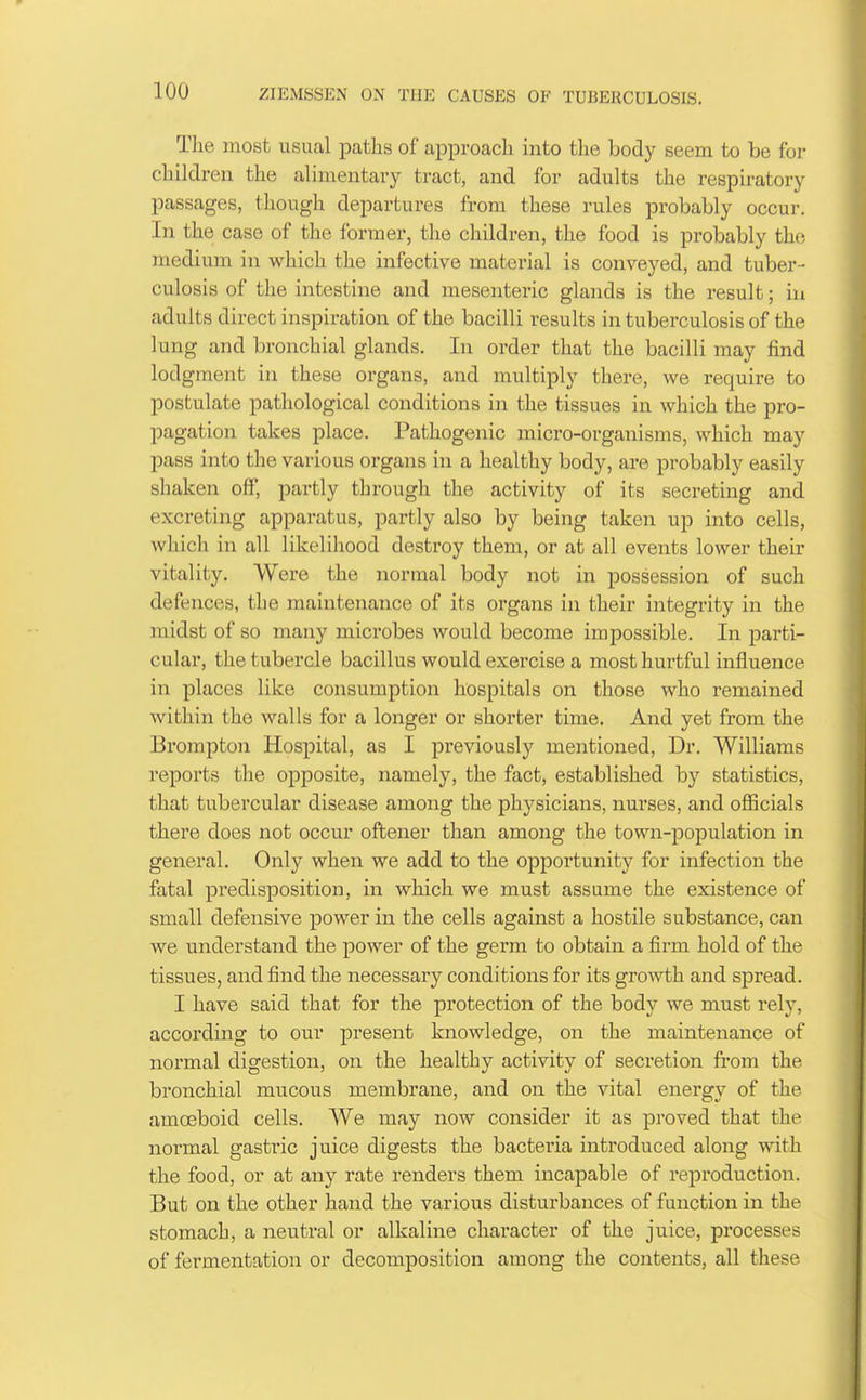 The most usual paths of approach into the body seem to be for children the alimentary tract, and for adults the respiratory passages, though departures from these rules probably occur. In the case of the former, the children, the food is probably the medium in which the infective material is conveyed, and tuber- culosis of the intestine and mesenteric glands is the result; in adults direct inspiration of the bacilli results in tuberculosis of the lung and bronchial glands. In order that the bacilli may find lodgment in these organs, and multiply there, we require to postulate pathological conditions in the tissues in which the pro- pagation takes place. Pathogenic micro-organisms, which may pass into the various organs in a healthy body, are probably easily shaken off, partly through tlie activity of its secreting and excreting apparatus, partly also by being taken up into cells, which in all likelihood destroy them, or at all events lower their vitality. Were the normal body not in possession of such defences, the maintenance of its organs in their integrity in the midst of so many microbes would become impossible. In parti- cular, the tubercle bacillus would exercise a most hurtful influence in places like consumption hospitals on those who remained within the walls for a longer or shorter time. And yet from the Brompton Hospital, as I previously mentioned. Dr. Williams reports the opposite, namely, the fact, established by statistics, that tubercular disease among the physicians, nurses, and officials there does not occur oftener than among the town-population in general. Only when we add to the opportunity for infection the fatal predisposition, in which we must assume the existence of small defensive power in the cells against a hostile substance, can we understand the power of the germ to obtain a firm hold of the tissues, and find the necessary conditions for its growth and spread. I have said that for the protection of the body we must rely, according to our present knowledge, on the maintenance of normal digestion, on the healthy activity of secretion fi'om the bronchial mucous membrane, and on the vital energy of the amoeboid cells. We may now consider it as proved that the normal gastric juice digests the bacteria introduced along with the food, or at any rate renders them incapable of reproduction. But on the other hand the various disturbances of function in the stomach, a neutral or alkaline character of the juice, processes of fermentation or decomposition among the contents, all these