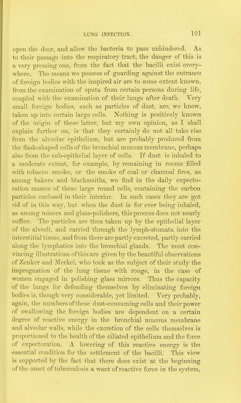 open the door, and allow the bacteria to pass iinliindered. As to tlieir passage into the respiratory tract, the danger of this is a very pressing one, from the fact that the bacilli exist every- where. The means we possess of guarding against the entrance of foreign bodies with the inspired air are to some extent known, from the examination of sputa from certain persons during life, coupled with the examination of their lungs after death. Very small foreign bodies, such as particles of dust, are, we know, taken up into certain large cells. Nothing is positively known of the origin of these latter, but my own opinion, as I shall explain further on, is that they certainly do not all take rise from the alveolar epithelium, but are probably produced from the flask-shaped cells of the bronchial mucous membrane, perhaps also from the sub-epithelial layer of cells. If dust is inhaled to a moderate extent, for example, by remaining in rooms filled with tobacco smoke, or the smoke of coal or charcoal fires, as among bakers and blacksmiths, we find in the daily expecto- ration masses of these large round cells, containing the carbon particles enclosed in their interior. In such cases they are got rid of in this way, but when the dust is for ever being inhaled, as among miners and glass-polishers, this process does not nearly sufiice. The particles are then taken up by the epithelial layer of the alveoli, and carried through the lymph-stomata into the interstitial tissue, and fi'om there are partly excreted, partly carried along the Ijanphatics into the bronchial glands. The most con- vincing illustrations of this are given by the beautiful observations of Zenker and Merkel, who took as the subject of their study the impregnation of the lung tissue with rouge, in the case of women engaged in polishing glass mirrors. Thus the capacity of the lungs for defending themselves by eliminating foreign bodies is, though very considerable, yet limited. Very probably, again, the numbers of these dust-consuming cells and their power of swallowing the foreign bodies are dependent on a certain degree of reactive energy in the bronchial mucous membrane and alveolar walls, while the excretion of the cells themselves is proportioned to the health of the ciliated epithelium and the force of expectoration. A lowering of this reactive energy is the essential condition for the settlement of the bacilli. This view is supported by the fact that there does exist at the beginning of the onset of tuberculosis a want of reactive force in the system,