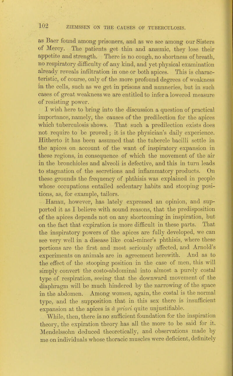 as Baer found among prisoners, and as we see among our Sisters of Mercy. The patients get thin and anaemic, they lose their appetite and strength. There is no cough, no shortness of breath, no respiratory difficulty of any kind, and yet physical examination already reveals infiltration in one or both apices. This is charac- teristic, of course, only of the more profound degrees of weakness in the cells, such as we get in prisons and nunneries, but in such cases of great weakness we are entitled to infer a lowered measure of resisting power. I wish here to bring into the discussion a question of practical importance, namely, the causes of the predilection for the apices which tuberculosis shows. That such a predilection exists does not require to be proved; it is the physician's daily experience. Hitherto it has been assumed that the tubercle bacilli settle in the apices on account of the want of inspiratory expansion in these regions, in consequence of which the movement of the air in the bronchioles and alveoli is defective, and this in turn leads to stagnation of the secretions and inflammatoiy products. On these grounds the frequency of phthisis was explained in people whose occupations entailed sedentary habits and stooping posi- tions, as, for example, tailors. Hanau, however, has lately expressed an opinion, and sup- ported it as I believe with sound reasons, that the predisposition of the apices depends not on any shortcoming in inspii'ation, but on the fact that expiration is more difficult in these parts. That the inspiratory powers of the apices are fully developed, we can see very well in a disease like coal-miner's phthisis, where these portions are the first and most seriously affected, and Arnold's experiments on animals are in agreement herewith. And as to the effect of the stooping position in the case of men, this will simply convert the costo-abdominal into almost a purely costal type of respiration, seeing that the downward movement of the diaphragm will be much hindered by the narrowing of the space in the abdomen. Among women, again, the costal is the normal type, and the supposition that in this sex there is insufficient expansion at the apices is d priori quite unjustifiable. While, then, there is no sufficient foundation for the inspiration theory, the expiration theory has all the more to be said for it. Mendelssohn deduced theoretically, and observations made by me on individuals whose thoracic muscles were deficient, definitely