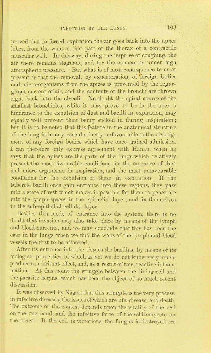 proved that in forced expiration the air goes back into the upper lobes, from the want at that part of the thorax of a contractile muscular wall. In this way, during the impulse of coughing, the air there remains stagnant, and for the moment is under high atmospheric pressure. But what is of most consequence to us at present is that the removal, by expectoration, of foreign bodies and micro-organisms from the apices is prevented by the regur- gitant ciTrrent of air, and the contents of the bronchi are thrown right back into the alveoli. No doubt the spiral course of the smallest bronchioles, while it may prove to be in the apex a hindrance to the expulsion of dust and bacilli in expiration, may equally well prevent their being sucked in during inspiration; but it is to be noted that this feature in the anatomical structure of the lung is in any case distinctly unfavourable to the dislodg- ment of any foreign bodies which have once gained admission. I can therefore only express agreement with Hanau, when he says that the apices are the parts of the lungs which relatively present the most favourable conditions for the entrance of dust and micro-organisms in inspiration, and the most unfavourable conditions for the expulsion of these in expiration. If the tubercle bacilli once gain entrance into these regions, they pass into a state of rest which makes it possible for them to penetrate into the lymph-spaces in the epithelial layer, and fix themselves in the sub-epithelial cellular layer. Besides this mode of enti'ance into the system, there is no doubt that invasion may also take place by means of the lymph and blood currents, and we may conclude that this has been the case in the lungs when we find the walls of the lymph and blood vessels the first to be attacked. After its entrance into the tissues the bacillus, by means of its biological properties, of which as yet we do not know very much, produces an irritant effect, and, as a result of this, reactive inflam- mation. At this point the struggle between the living cell and the parasite begins, which has been the object of so much recent discussion. It was observed by Nageli that this struggle is the very process, in infective diseases, the issues of which are life, disease, and death. The outcome of the contest depends upon the vitality of the cell on the one hand, and the infective force of the scbizomycete on the other. If the cell is victorious, the fungus is destroyed ere