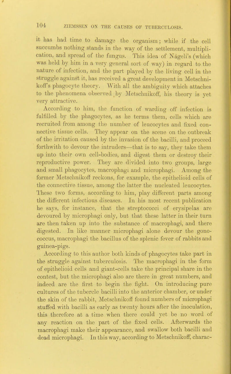 it has had time to damage the organism; while if the cell succumbs nothing stands in the way of the settlement, multipli- cation, and spread of the fungus. This idea of Nageli's (which was held by him in a very general sort of way) in regard to the nature of infection, and the part played by the living cell in the struggle against it, has received a great development in Metschni- koff's phagocyte theory. With all the ambiguity which attaches to the phenomena observed by Metschnikoff, his theory is yet very attractive. According to him, tiie function of warding off infection is fulfilled by the phagocytes, as he terms them, cells which are recruited from among the number of leucocytes and fixed con- nective tissue cells. They appear on the scene on the outbreak of the irritation caused by the invasion of the bacilli, and pi-oceed forthwith to devour the intruders—that is to say, tliey take them up into their own cell-bodies, and digest them or destroy their reproductive power. They are divided into two groups, large and small phagocytes, macrophagi and microphagi. Among the former Metschnikoff reckons, for example, the epithelioid cells of the connective tissue, among the latter the nucleated leucocytes. These two forms, according to him, play different parts among the diflferent infectious diseases. In his most recent publication he says, for instance, that the streptococci of erysipelas are devoured by microphagi only, but that these latter in their turn are then taken up into the substance of macrophagi, and there digested. In like manner microphagi alone devour the gono- coccus, macrophagi the bacillus of the splenic fever of rabbits and guinea-pigs. According to this author both kinds of phagocytes take part in the struggle against tuberculosis. The macrophagi in the form of epithelioid cells and giant-cells take the principal share in the contest, but the microphagi also are there in great numbers, and indeed are the first to begin the fight. On introducing pure cultures of the tubercle bacilli into the anterior chamber, or under the skin of the rabbit, Metschnikoff found numbers of microphagi stuffed with bacilli as early as twenty hours after the inoculation, this therefore at a time when there could yet be no word of any reaction on the part of the fixed cells. Afterwards the macrophagi make their appearance, and swallow both bacilli and dead microphagi. In this way, according to Metschnikoff, charac-