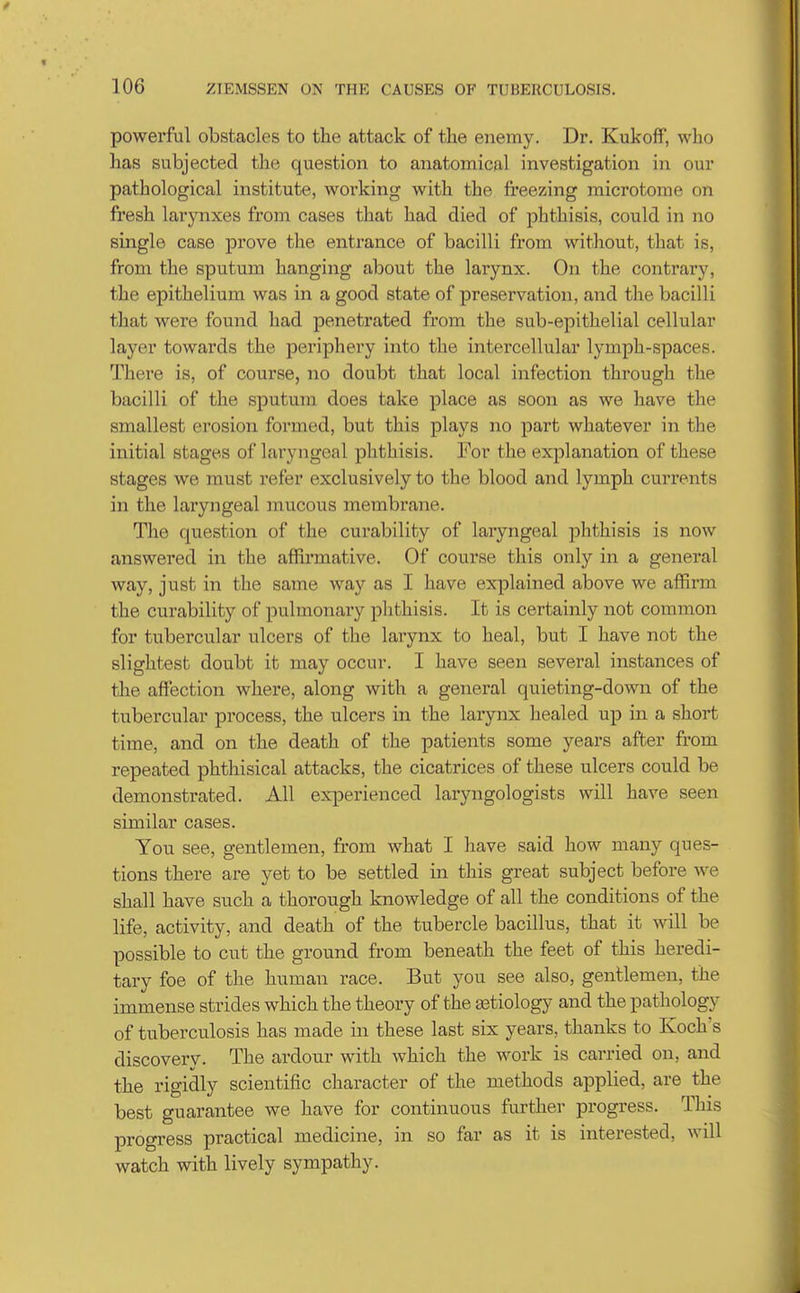 powerful obstacles to the attack of the enemy. Dr, Kukoff, who has subjected the question to anatomical investigation in our pathological institute, working with the fi'eezing microtome on fresh larynxes from cases that had died of phthisis, could in no single case prove the entrance of bacilli from without, that is, from the sputum hanging about the larynx. On the contrary, the epithelium was in a good state of preservation, and the bacilli that were found had penetrated from the sub-epithelial cellular layer towards the periphery into the intercellular lymph-spaces. There is, of course, no doubt that local infection through the bacilli of the sputum does take place as soon as we have the smallest erosion formed, but this plays no part whatever in the initial stages of laryngeal phthisis. For the explanation of these stages we must refer exclusively to the blood and lymph currents in the laryngeal mucous membrane. The question of the curability of laryngeal phthisis is now answered in the affirmative. Of course this only in a general way, just in the same way as I have explained above we affirm the curability of pulmonary phthisis. It is certainly not common for tubercular ulcers of the larynx to heal, but I have not the slightest doubt it may occur. I have seen several instances of the affection where, along with a general quieting-down of the tubercular process, the ulcers in the larynx healed up in a short time, and on the death of the patients some years after from repeated phthisical attacks, the cicatrices of these ulcers could be demonstrated. All experienced laryngologists will have seen similar cases. You see, gentlemen, from what I have said how many ques- tions there are yet to be settled in this great subject before we shall have such a thorough knowledge of all the conditions of the life, activity, and death of the tubercle bacillus, that it will be possible to cut the ground from beneath the feet of this heredi- tary foe of the human race. But you see also, gentlemen, the immense strides which the theory of the astiology and the pathology of tuberculosis has made in these last six years, thanks to Koch's discovery. The ardour with which the work is carried on, and the rigidly scientific character of the methods applied, are the best guarantee we have for continuous further progress. This progress practical medicine, in so far as it is interested, will watch with lively sympathy.