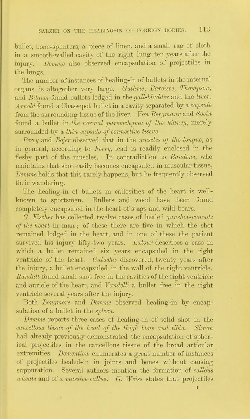 bullet, bone-splinters, ca piece of linen, and a small rag of cloth in a smootla-wallecl cavity of the right lung ten years after the injury. Bemme also observed encapsulation of projectiles in the lungs. The number of instances of healing-in of bullets in the internal organs is altogether very large. Guthrie, Baroisse, Thoiwpson, and Bilguer found bullets lodged in the gall-bladder and the liver. Ariiold found a Chassepot bullet in a cavity separated by a capsule from the surrounding tissue of the liver. Von Bergmann and Socin found a bullet in the normal paremchyma of the Mdneij, merely surrounded by a thin capside of connective tissue. P&)-cy and Bojer observed that in the muscles of the tongue, as in general, according to Ferry, lead is readily enclosed in the fleshy ]Dart of the muscles. In contradiction to Baudens, who maintains that shot easily becomes encapsuled in muscular tissue, Bemme holds that this rarely happens, but he frequently observed their wandering. The healing-in of bullets in callosities of the heart is well- known to sportsmen. Bullets and wood have been found completely encapsuled in the heart of stags and wild boars. G. Fischer has collected twelve cases of healed gunshot-womuh of the hecurt in man; of these there are five in which the shot remained lodged in the heart, and in one of these the patient survived his injury fifty-two years. Latour describes a case in which a bullet remained six years encapsuled in the right ventricle of the heart. Galusha discovered, twenty years after the injury, a bullet encapsuled in the wall of the right ventricle. Randall found small shot free in the cavities of the right ventricle and auricle of the heart, and VcindelU a bullet free in the right ventricle several years after the injury. Both Longmore and Bemme observed healing-in by encap- sulation of a bullet in the spleen. Demme reports three cases of healing-in of solid shot in the cancellous tissue of the headj of the thigh hone uiul tibia. Simon had already previously demonstrated the encapsulation of spher- ical projectiles in the cancellous tissue of the broad articular extremities. Bementiew enumerates a great number of instances of projectiles healed-in in joints and bones without causing suppuration. Several authors mention the formation of callous wheals and of a massive calhis. G. Weiss states that projectiles I