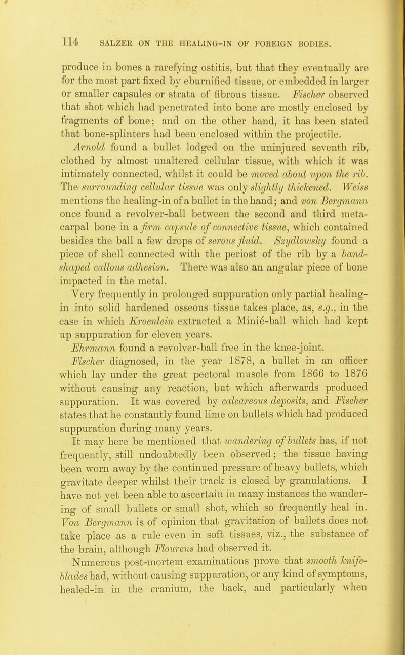 produce in bones a rarefying ostitis, but that they eventually are for the most part fixed by eburnified tissue, or embedded in larger or smaller capsules or strata of fibrous tissue. Fischer observed that shot which had penetrated into bone are mostly enclosed by fragments of bone; and on the other hand, it has been stated that bone-splinters had been enclosed within the projectile. Arnold found a bullet lodged on the uninjured seventh rib, clothed by almost unaltered cellular tissue, with which it was intimately connected, whilst it could be moved about iqoon the rih. The surroimdi7ig cellular tissue was only slighth/ thickened. Weiss mentions the healing-in of a bullet in the hand; and von Bergmann once found a revolver-ball between the second and third meta- carpal bone in a firm cafside of connective tissue, which contained besides the ball a few drops of serous fluid. Szydlowshj found a piece of shell connected with the periost of the rib by a hand- sha/ped c(dlous adhesion. There was also an angular piece of bone impacted in the metal. Very frequently in prolonged suppuration only partial healing- in into solid hardened osseous tissue takes place, as, e.g., in the case in which Kroenlein extracted a Minie-ball which had kept up suppuration for eleven years. Ehrmann found a revolver-ball free in the knee-joint. Fischer diagnosed, in the year 1878, a bullet in an ofiicer which lay under the great pectoral muscle from 1866 to 1876 without causing any reaction, but which afterwards produced suppuration. It was covered by calcareous deposits, and Fischer states that he constantly found lime on bullets which had produced suppuration during many years. It may here be mentioned that icandering of bullets has, if not frequently, still undoubtedly been observed; the tissue having been worn away by the continued pressure of heavy bullets, which gravitate deeper whilst their track is closed by granulations. I have not yet been able to ascertain in many instances the wander- ing of small bullets or small shot, which so frequently heal in. Von Bergmann is of opinion that gravitation of bullets does not take place as a rule even in soft tissues, viz., the substance of the brain, although Flourens had observed it. Numerous post-mortem examinations prove that smooth Icnife- blades had, without causing suppuration, or any kind of symptoms, healed-in in the cranium, the back, and particularly when