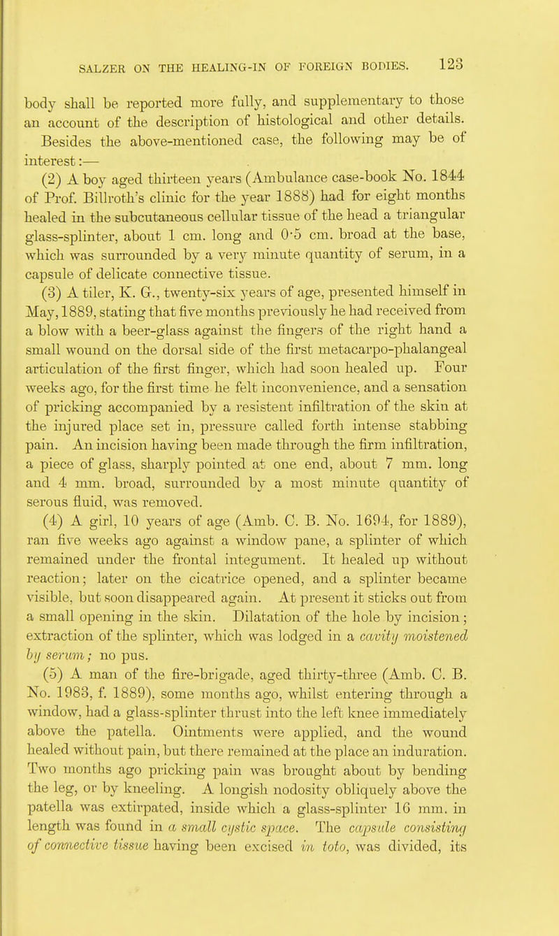 body shall be reported more fully, and supplementary to those an account of the description of histological and other details. Besides the above-mentioned case, the following may be of interest:— (2) A boy aged thirteen years (Ambulance case-book No. 1844 of Prof. Billroth's clinic for the year 1888) had for eight months healed in the subcutaneous cellular tissue of the head a triangular glass-splinter, about 1 cm. long and 0-5 cm. broad at the base, which was surrounded by a very minute quantity of serum, in a capsule of delicate connective tissue. (3) A tiler, K. G., twenty-six years of age, presented himself in May, 1889, stating that five months previously he had received from a blow with a beer-glass against the fingers of the right hand a small wound on the dorsal side of the first metacarpo-phalangeal articulation of the first finger, which had soon healed up. Four weeks ago, for the first time he felt inconvenience, and a sensation of pricking accompanied by a resistent infiltration of the skin at the injured place set in, pressure called forth intense stabbing pain. An incision having been made through the firm infiltration, a piece of glass, shai-ply pointed at one end, about 7 mm. long and 4 mm. broad, surrounded by a most minute quantity of serous fluid, was removed. (4) A girl, 10 years of age (Amb. C. B. No. 1604, for 1889), ran five weeks ago against a window pane, a splinter of which remained under the frontal integument. It healed up without reaction; later on the cicatrice opened, and a splinter became visible, but soon disappeared again. At present it sticks out from a small opening in the skin. Dilatation of the hole by incision; extraction of the splinter, which was lodged in a cavity moistened by serum; no pus. (5) A man of the fire-brigade, aged thirty-thi'ee (Amb. C. B. No. 1983, f. 1889), some months ago, whilst entering through a window, had a glass-splinter thrust into the left knee immediately above the patella. Ointments were applied, and the wound healed without pain, but there remained at the place an induration. Two months ago pricking pain was brought about by bending the leg, or by kneeling. A longish nodosity obliquely above the patella was extirpated, inside which a glass-splinter IG mm. in length was found in a small cystic space. The capsule consisting of connective tissue having been excised in toto, was divided, its