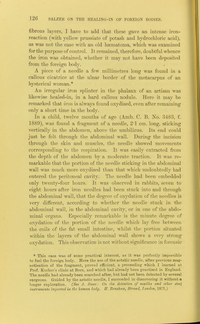 fibrous layers, I have to add that these gave an intense iron- reaction (with yellow prussiate of potash and hydrochloric acid), as was not the case with an old ha3niatoma, which was examined for the jDurpose of control. It remained, therefore, doubtful whence the iron was obtained, whether it may not have been deposited from the foreign body. A piece of a needle a few millimetres long was found in a callous cicatrice at the ulnar border of the metacarpus of an hysterical woman.* An irregular iron splinter in the phalanx of an artisan was likewise healed-in, in a hard callous nodule. Here it may be remarked that iron is always found oxydised, even after remaining only a short time in the body. In a child, twelve months of age (Amb. C. B. No. 3483, f. 1889), was found a fragment of a needle, 2'1 cm. long, sticking vertically in the abdomen, above the umbilicus. Its end could just be felt through the abdominal wall. During the incision through the skin and muscles, the needle showed movements corresponding to the respii'ation. It was easily extracted from the depth of the abdomen by a moderate traction. It was re- markable that the portion of the needle sticking in the abdominal wall was much more oxydised than that which undoubtedly had entered the peritoneal cavity. The needle had been embedded only twenty-four hours. It was observed in rabbits, seven to eight hours after iron needles had been stuck into and through the abdominal wall, that the degree of oxydation of the needles is very different, according to whether the needle stuck in the abdominal wall, in the abdominal cavity, or in one of the abdo- minal organs. Especially remarkable is the minute degree of oxydation of the poi'tion of the needle which lay free between the coils of the fat small intestine, whilst the portion situated within the layers of the abdominal wall shows a very strong oxydation. This observation is not without significance in forensic * This case was of some practical interest, as it was perfectly impossible to feel the forei^ body. Here the use of the astatic needle, after pre-vdous mag- netisation of the fragment, proved efficient, a proceeding which I learned at Prof. Kocher's clinic at Bern, and which had already been practised in England. The needle had already been searched after, but had not been detected by several surgeons. Guided by the astatic needle, I succeeded in discovering it without a longer exploration. (See A. Sniee: On the detention of needles and othti- steel instruments impacted in the human body. II. lienshaw, Strand, London, 1875.)