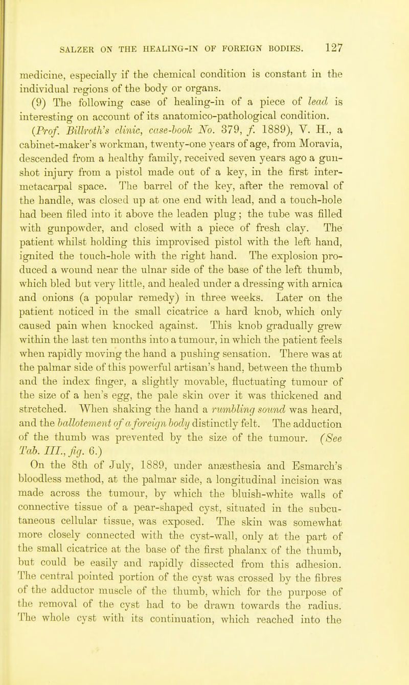 medicine, especially if the cliemical condition is constant in the individual regions of the body or organs. (9) The following case of healing-in of a piece of lead is interesting on account of its anatomico-pathological condition. (Prof. Billroth's clinic, case-hook No. 379, /. 1889), V. H., a cabinet-maker's workman, twenty-one years of age, from Moravia, descended from a healthy family, received seven years ago a gun- shot injury from a pistol made out of a key, in the first inter- metacarpal space. The barrel of the key, afber the removal of the handle, was closed up at one end with lead, and a touch-hole had been filed into it above the leaden plug; the tube was filled with gunpowder, and closed with a piece of fresh clay. The patient whilst holding this improvised pistol with the left hand, ignited the touch-hole with the right hand. The explosion pro- duced a wound near the ulnar side of the base of the left thumb, which bled but very little, and healed under a dressing with arnica and onions (a popular remedy) in three weeks. Later on the patient noticed in the small cicatrice a hard knob, which only caused pain when knocked against. This knob gradually grew within the last ten months into a tumour, in which the patient feels when rapidly moving the hand a pushing sensation. There was at the palmar side of this powerful artisan's hand, between the thumb and the index finger, a slightly movable, fluctuating tumour of the size of a hen's egg, the pale skin over it was thickened and stretched. When shaking the hand a rumbling sound was heard, and the hallotement of a foreign body distinctly felt. The adduction of the thumb was prevented by the size of the tumour. (See Tab. III., fig. 6.) On the 8th of July, 1889, under antesthesia and Esmarch's bloodless method, at the palmar side, a longitudinal incision was made across the tumour, by which the bluish-white walls of connective tissue of a pear-shaped cyst, situated in the subcu- taneous cellular tissue, was exposed. The skin was somewhat more closely connected with the cyst-wall, only at the part of the small cicatrice at the base of the first phalanx of the thumb, but could be easily and rapidly dissected from this adhesion. The central pointed portion of the cyst was crossed by the fibres of the adductor muscle of the thumb, which for the purpose of the removal of the cyst had to be drawn towards the radius. The whole cyst with its continuation, which reached into the