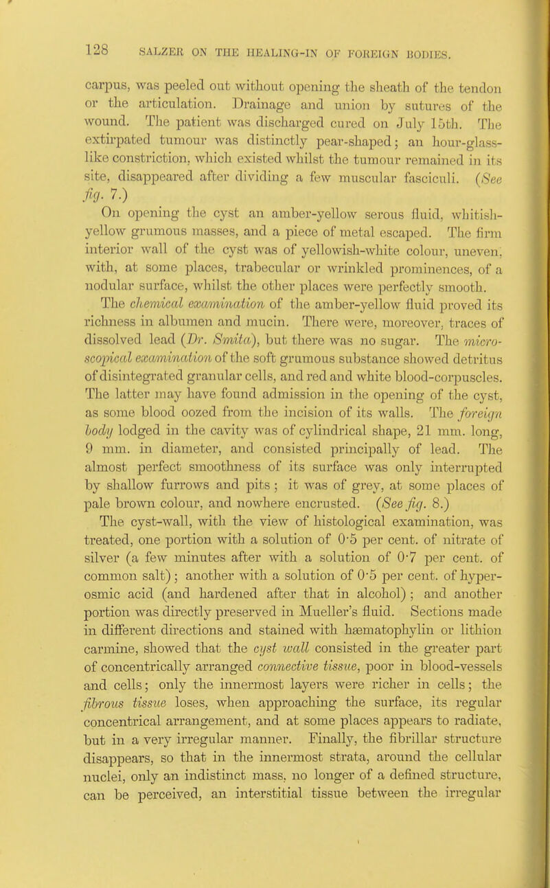 carpus, was peeled out without opening the sheath of the tendon or the articulation. Drainage and union by sutures of the wound. The patient was discharged cured on July 15th. The extirpated tumour was distinctly pear-shaped; an hour-glass- like consti-iction, which existed whilst the tumour remained in its site, disappeared after dividing a few muscular fasciculi. ((See h- 7.) On opening the cyst an amber-yellow serous fluid, whitish- yellow grumous masses, and a piece of metal escaped. The firm interior wall of the cyst was of yellowish-white colour, uneven, with, at some places, trabecular or wrinkled prominences, of a nodular surface, whilst the other places were perfectly smooth. The chemical examination of the amber-yellow fluid proved its richness in albumen and mucin. There were, moreover, traces of dissolved lead (Dr. Smita), but there was no sugar. The onicro- scopical examinaUo7i the soft grumous substance showed detritus of disintegrated granular cells, and red and white blood-corpuscles. The latter may have found admission in the opening of the cyst, as some blood oozed from the incision of its walls. The foreign hody lodged in the cavity was of cylindrical shape, 21 mm. long, 9 mm. in diameter, and consisted principally of lead. The almost perfect smoothness of its surface was only interrupted by shallow furrows and pits ; it was of grey, at some places of pale brown colour, and nowhere encrusted. {Seeficj. 8.) The cyst-wall, with the view of histological examination, was treated, one portion with a solution of 0*5 per cent, of nitrate of silver (a few minutes after with a solution of 0*7 per cent, of common salt); another with a solution of 0*5 per cent, of hyjDer- osmic acid (and hardened after that in alcohol) ; and another portion was directly preserved in Mueller's fluid. Sections made in different directions and stained with haematophjdin or lithion carmine, showed that the cyst wall consisted in the greater part of concentrically arranged connective tissue, poor in blood-vessels and cells; only the innermost layers were richer in cells; the fibrous tissue loses, when approaching the surface, its regular concentrical arrangement, and at some places appears to radiate, but in a very irregular manner. Finall}'', the fibrillar structure disappears, so that in the innermost strata, around the cellular nuclei, only an indistinct mass, no longer of a defined structui'e, can be perceived, an interstitial tissue between the ii-regular