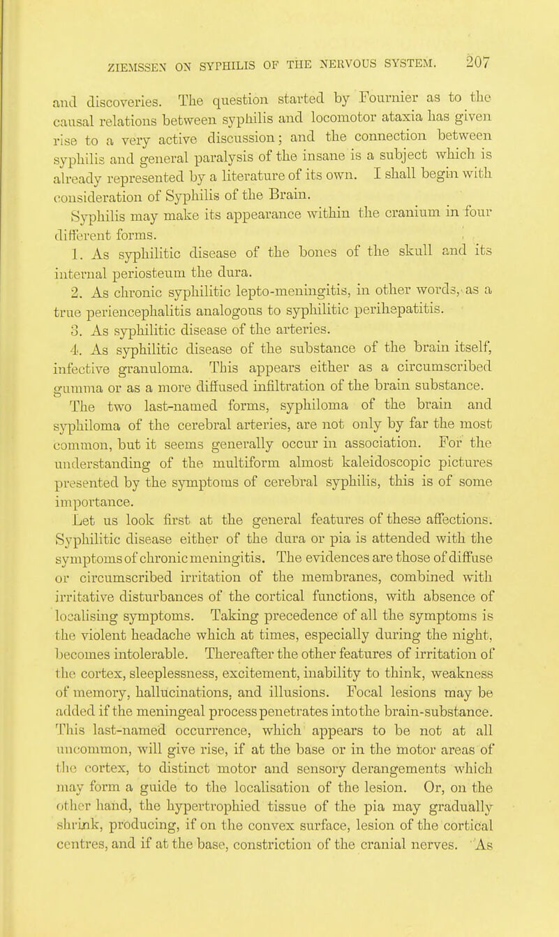 and discoveries. The question started by Fournier as to tlie causal relations between syphilis and locomotor ataxia has given rise to a very active discussion; and the connection between syphilis and general paralysis of the insane is a subject which is already represented by a literature of its own. I shall begin with consideration of Syphilis of the Brain. Syphilis may make its appearance within the cranium in four different forms. 1. As syphilitic disease of the bones of the skull and its internal periosteum the dura. 2. As chronic syphilitic lepto-meningitis, in other words/as a true periencephalitis analogous to syphilitic perihepatitis. 3. As syphilitic disease of the arteries. 4. As syphilitic disease of the substance of the brain itself, infective granuloma. This appears either as a circumscribed 2-urauia or as a more diffused infiltration of the brain substance. The two last-named forms, syphiloma of the brain and syphiloma of the cerebral arteries, are not only by far the most common, but it seems generally occur in association. For the understanding of the multiform almost kaleidoscopic pictures presented by the symptoms of cerebral syphilis, this is of some importance. Let us look first at the general features of these affections. Syphilitic disease either of the dura or pia is attended with the symptoms of chronic meningitis. The evidences are those of diffus6 or circumscribed irritation of the membranes, combined with irritativ^e disturbances of the cortical functions, with absence of localising symptoms. Taking precedence of all the symptoms is the violent headache which at times, especially during the night, becomes intolerable. Thereafter the other features of irritation of the cortex, sleeplessness, excitement, inability to think, weakness of memory, hallucinations, and illusions. Focal lesions may be added if the meningeal process penetrates into the brain-substance. This last-named occurrence, which appears to be not at all uncommon, will give rise, if at the base or in the motor areas of tlie cortex, to distinct motor and sensory derangements which may form a guide to the localisation of the lesion. Or, on the other hand, the hypertrophied tissue of the pia may gradually shrink, producing, if on the convex surface, lesion of the cortical centres, and if at the base, constriction of the cranial nerves. ' As