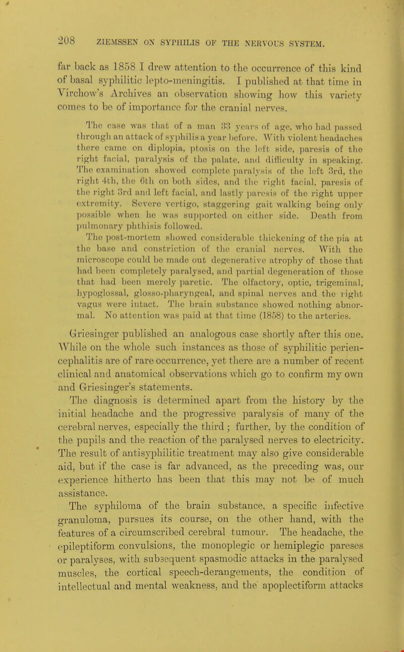 far back as 1858 I drew attention to the occurrence of this kind of basal syphilitic lepto-nieningitis. I published at that time in Virchow's Archives an observation showing how this variety comes to bo of importance for the cranial nerves. The case was tliat of a man ;iH years of a.Gfo, who liad passed tlirougli an attac-k of syphilis a year l)of()re. Witli violent headaches there came on diplopia, ptosis on tlic loft side, paresis of the rip;ht facial, i)aralyais of the ])alate, and difficulty in speakinpj. Tho examination showed complete paralysis of the loft 3rd, the right 4th, the 6th on both sides, and the right facial, paresis of the I'ight 3rd and left facial, and lastly ])aresis of the right upper extremity. Severe vertigo, staggering gait walking being only- possible when he was sujjported on either side. Death from pulmonary phthisis followed. The post-mortem showed considerable thickening of the pia at the base and constriction of the cranial nerves. With the microscope could be made out degenerative atrophy of those that had been completely paralysed, and partial degeneration of those tliat had been merely ])aretic. The olfactory, optic, trigeminal, hypoglossal, glosso-pharyngeal, and spinal nerves and the right vagus were intact. The brain substance showed nothing abnor- mal. No attention was paid at that time (1858) to the arteries. Griesinger published an analogous case shortly after this one. While on the whole such instances as those of syphilitic perien- cephalitis are of rare occurrence, yet there are a number of recent clinical and anatomical observations which go to confirm my own and Griesinger's statements. The diagnosis is determined apart from the history by the initial headache and the progressive paral3''sis of many of the cerebral nerves, especially the third ; further, by the condition of the pupils and the reaction of the paralysed nerves to electricity. The result of antisyphilitic treatment may also give considerable aid, but if the case is far advanced, as the preceding was, our experience hitherto has been that this may not be of much assistance. The syphiloma of the brain substance, a s^^ecific infective granuloma, pursues its course, on the other hand, with the features of a cii'cumscribed cerebral tumour. The headache, the epileptiform convulsions, the monoplegic or hemiplegic pareses or paralyses, with subsequent spasmodic attacks in the paralysed muscles, the cortical speech-derangements, the condition of intellectual and mental weakness, and the apoplectiform attacks