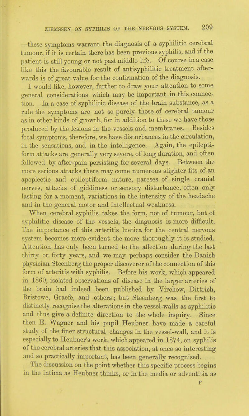 —these symptoms warrant the diagnosis of a syphilitic cerebral tumour, if it is certain there has been previous syphilis, and if the patient is still young or not past middle life. Of course in a case like this the favourable result of antisyphilitic treatment after- wards is of great value for the confirmation of the diagnosis. I would like, however, further to draw your attention to some general considerations which may be important in this connec- tion. In a case of syphilitic disease of the brain substance, as a rule the symptoms are not so purely those of cerebral tumour as in other khids of growth, for in addition to these we have those produced by the lesions in the vessels and membranes. Besides focal symptoms, therefore, we have disturbances in the circulation, in the sensations, and in the intelligence. Again, the epilepti- form attacks are generally very severe, of long duration, and often followed by after-pain persisting for several days. Between the more serious attacks there may come numerous slighter fits of an apoplectic and epileptiform nature, pareses of single cranial nerves, attacks of giddiness or sensory disturbance, often only lasting for a moment, variations in the intensity of the headache and in the general motor and intellectual weakness. When cerebral syphilis takes the form, not of tumour, but of syphilitic disease of the vessels, the diagnosis is more difficult. The importance of this arteritis luetica for the central nervous system becomes more evident the more thoroughly it is studied. Attention has only been turned to the affection during the last thirty or forty years, and we may perhaps consider the Danish physician Steenberg the proper discoverer of the connection of this form of arteritis with syphilis. Before his work, which appeared in 1860, isolated observations of disease in the larger arteries of the brain had indeed been published by Virchow, Dittrich, Bristowe, Graefe, and others; but Steenberg was the first to distinctly recognise the alterations in the vessel-walls as syphilitic and thus give a definite direction to the whole inquiry. Since then E. Wagner and his pupil Heubner have made a careful study of the finer structural changes in the vessel-wall, and it is especially to Heubner's work, which appeared in 1874, on syphilis of the cerebral arteries that this association, at once so interesting and so practically important, has been generally recognised. The discussion on the point whether this specific process begins in the intima as Heubner thinks, or in the media or adventitia as