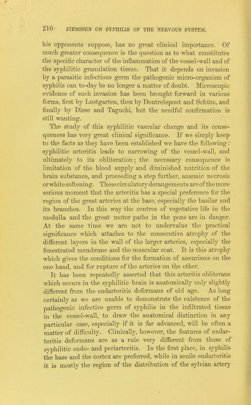 / 210 ZIEMSSEN ON SYPHILIS OF THE NERVOUS SYSTEM. his opponents suppose, has no great clinical importance. Of much greater consequence is the question as to what constitutes the specific character of the inflammation of the vessel-wall and of the syphilitic granulation tissue. That it depends on invasion by a parasitic infectious germ the pathogenic micro-organism of syphilis can to-day be no longer a matter of doubt. Microscopic evidence of such invasion has been brought forward in various forms, first by Lustgarten, then by Doutrelepont and Schiitz, and finally by Disse and Taguchi, but the needful confirmation is still wanting. The study of this syphilitic vascular change and its conse- quences has very great clinical significance. If we simply keep to the facts as they have been established we have the following: syphilitic arteritis leads to narrowing of the vessel-wall, and ultimately to its obliteration; the necessary consequence is limitation of the blood supply and diminished nutrition of the brain substance, and proceeding a step further, anasmic necrosis or white softening. Thesecircalatory derangements are of the more serious moment that the arteritis has a special preference for the region of the great arteries at the bass, especially the basilar and its branches. In this way the centres of vegetative life in the medulla and the great motor paths in the pons are in danger. At the same time we are not to undervalue the practical significance which attaches to the consecutive atrophy of the different layers in the wall of the larger arteries, especially the fenestrated membrane and the muscular coat. It is this atrophy whii^h gives the conditions for the formation of aneurisms on the one hand, and for rupture of the arteries on the other. It has been repeatedly asserted that this arteritis obliterans which occurs in the syphilitic brain is anatomically only slightly different from the endarteritis deformans of old age. As long certainly as we are unable to demonstrate the existence of the pathogenic infective germ of syphilis in the infiltrated tissue in the vessel-wall, to draw the anatomical distinction in any particular case, especially if it is far advanced, will be often a matter of difficulty. Clinically, however, the features of endar- teritis deformans are as a rule very different from those of syphilitic endo- and periarteritis. In the first place, in syphilis the base and the cortex are preferred, while in senile endarteritis it is mostly the region of the distribution of the sylvian artery