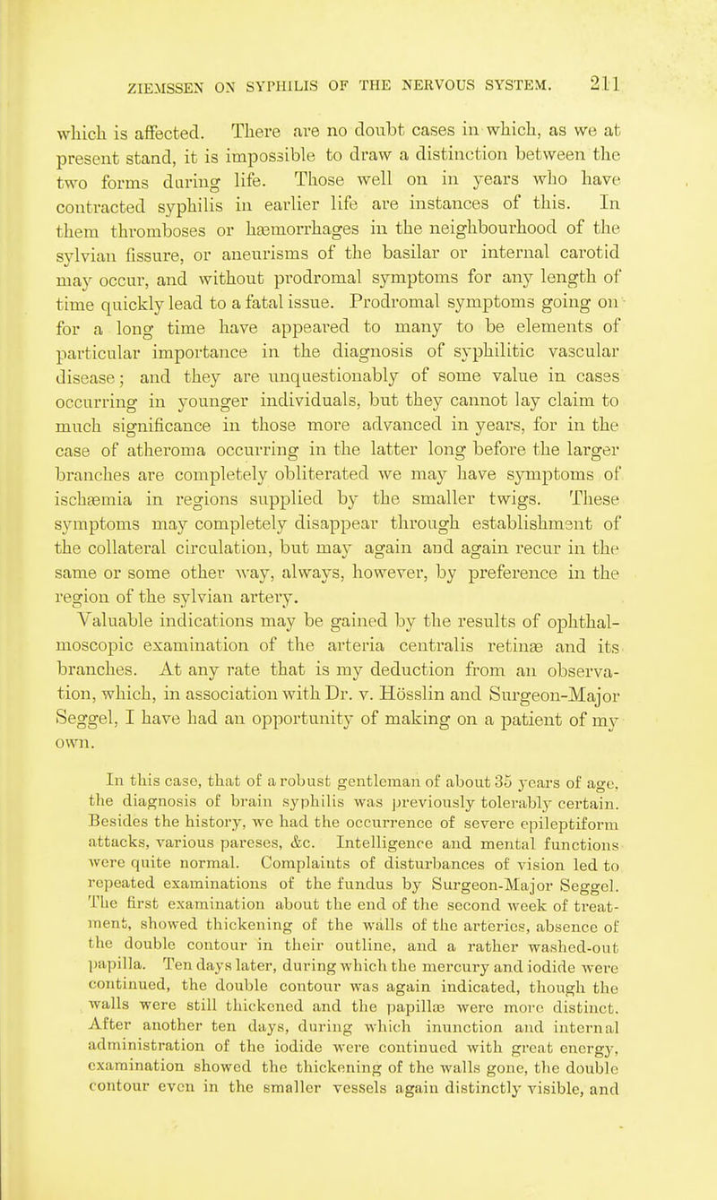 wliicli is affected. There are no doubt cases in wliicli, as we at present stand, it is impossible to draw a distinction between the two forms daring life. Those well on in years who have contracted syphilis in earlier life are instances of this. In them thromboses or hasmorrhages in the neighbourhood of the svlvian fissure, or aneurisms of the basilar or internal carotid may occur, and without prodromal symptoms for any length of time quickly lead to a fatal issue. Prodromal symptoms going on - for a long time have appeared to many to be elements of particular importance in the diagnosis of syphilitic vascular disease; and they are unquestionably of some value in cases occurring in younger individuals, but they cannot lay claim to much significance in those more advanced in years, for in the case of atheroma occurring in the latter long before the larger branches are completely obliterated we may have symptoms of ischtemia in regions supplied by the smaller twigs. These symptoms may completely disappear through establishment of the collateral circulation, but may again and again recur in the same or some other ^^'ay, always, however, by preference in the region of the sylvian artery. Valuable indications may be gained by the results of ophthal- moscopic examination of the arteria centralis retina and its branches. At any rate that is my deduction from an observa- tion, which, in association with Dr. v. Hosslin and Surgeon-Major Seggel, I have had an opportunity of making on a patient of my own. In this case, that of a robust gentlemaia of about 35 years of age, the diagnosis of brain syphilis was jjrevionsly tolerably certain. Besides the history, we had the occurrence of severe epileptiform attacks, various pareses, &c. Intelligence and mental functions were quite normal. Complaints of disturbances of vision led to repeated examinations of the fundus by Surgeon-Major Seggel. The first examination about the end of the second week of treat- ment, showed thickening of the walls of the arteries, absence of the double contour in their outline, and a rather washed-out l)apilla. Ten days later, during which the mercury and iodide wei-e continued, the double contour was again indicated, though the walls were still thickened and the papilla3 were more distinct. After another ten days, during which inunction and internal administration of the iodide were continued with great energy, examination showed the thickening of the walls gone, the double contour even in the smaller vessels again distinctly visible, and