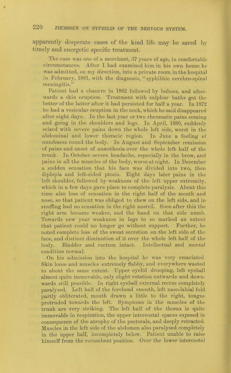 .ippavently desperate cases of the kind life may be saved by timely and energetic specific treatment. The case was one of a merchant, 37 yc&rs of age, in comfortable (iircumstauccs. After I had examined him in his own house ho was admitted, on my direction, into a private room in the hospital ill February, 1881, with the diagnosis,  sypliilitic cerebro-spintil meningitis. Patient had a (;hancre in 1862 followed by buboes, and after- wards a skin eruption. Treatment with sulphur baths got the better of the latter after it had persisted for half a year. In 1872 ho had a vesicular eruption in the neck, which he said disappeared after eiglit days. In the last year or two rheumatic jmins coming and going in the shoulders and legs. In April, 1880, suddenly seized with severe pains down the whole left side, worst in the abdominal and loAver thoracic region. In June a feeling of numbness round the Ijody. In August and September remission of pains and oaiset of ana3sthesia over the whole left half of the trunk. In October severe headache, especially in the brow, and pains in all the muscles of the body, worse at night. In December a sudden sensation that his face was divided into two, then diplopia and left-sided ptosis. Eight days later pains in the left shoulder, followed by weakness of the left upper extremity, which in a few days gave place to complete ])aralysis. About this time also loss of sensation in the right half of the mouth and nose, so that patient was obliged to chew on the left side, and in snuffing had no sensation in the right nostril. Soon after this the right arm Ijecame weaker, and the hand on that side numb. Towards new year weakness in legs to so marked an extent that patient could no longer go without support. Further, he noted complete loss of the sweat secretion on the left side of the face, and distinct diminution of it over the whole left half of the body. Bladder and rectum intact. Intellectual and mental condition normal. On his admission into the hospital he Avas very emaciated. Skin loose and muscles extremely flabby, and everywhere wasted to about the same extent. Upper eyelid drooping, left eyeball almost quite immovable, only slight rotation outwards and doAvn- wards still possible. In right eyeball external rectus completely jjaralysed. Left half of the forehead smooth, left naso-labial fold partly obliterated, mouth drawn a little to the right, tongue protruded towards the left. Symptoms in the muscles of the trunk are very striking. The left half of the thorax is quite immovable in respiration, the upper intercostal spaces exposed in consequence of the atrophy of the pectorals, and deejily retracted. Muscles in the left side of the abdomen also paralysed completel3- in the upper half, incompletely beloAA\ Patient unable to raise himself from the recumbent position. Over the lower intercostal
