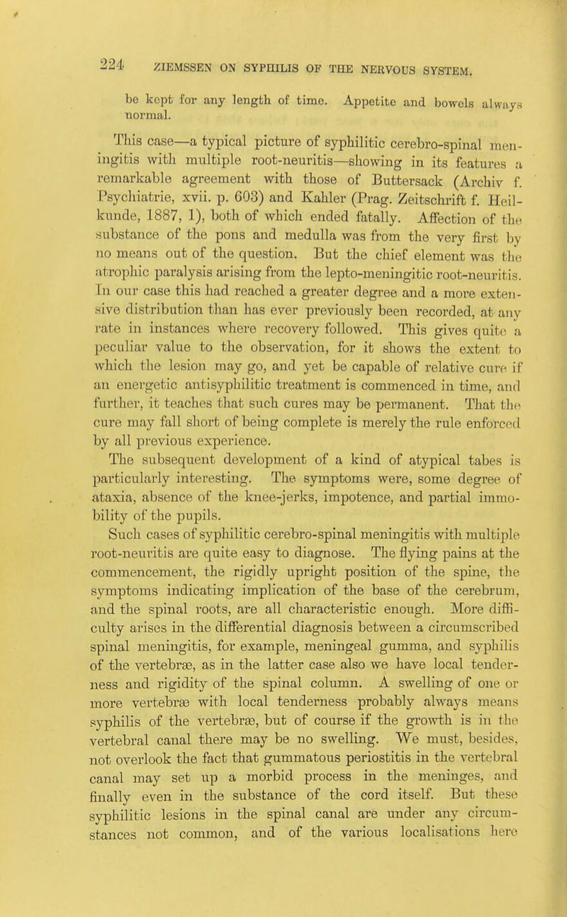 be kept for any length of time. Appetite and bowels always normal. This case—a typical picture of syphilitic cerebro-spinal men- ingitis with multiple root-neuritis—showing in its features a remarkable agreement with those of Buttersack (Archiv f. Psychiatric, xvii. p. 603) and Kahler (Prag. Zeitschrift f. Heil- kunde, 1887, 1), both of which ended fatally. Affection of the substance of the pons and medulla was from the very first by no means out of the question. But the chief element was the atrophic paralysis arising from the lepto-meningitic root-neuritis. In our case this had reached a greater degree and a more exten- sive distribution than has ever previously been recorded, at any i-ate in instances where recovery followed. This gives quite a peculiar value to the observation, for it shows the extent to which the lesion may go, and yet be capable of relative cure if an energetic antisypliilitic treatment is commenced in time, and fui'ther, it teaches that such cures may be permanent. That the cure may fall short of being complete is merely the rule enforced by all previous experience. The subsequent development of a kind of atypical tabes is particularly interesting. The symptoms were, some degree of ataxia, absence of the knee-jerks, impotence, and partial immo- bility of the pupils. Such cases of syphilitic cerebro-spinal meningitis with multiple root-neuritis are quite easy to diagnose. The flying pains at the commencement, the rigidly upright position of the spine, the symptoms indicating implication of the base of the cerebrum, and the spinal roots, are all characteristic enough. More diffi- culty arises in the differential diagnosis between a circumsci-ibed spinal meningitis, for example, meningeal gumma, and syphilis of the vertebrae, as in the latter case also we have local tender- ness and rigidity of the spinal column. A swelling of one or more vertebrae with local tenderness probably always means syphilis of the vertebrae, but of course if the growth is in the vertebral canal there may be no swelling. We must, besides, not overlook the fact that gummatous periostitis in the vertebral canal may set up a morbid process in the meninges, and finally even in the substance of the cord itself. But these syphilitic lesions in the spinal canal are under any circum- stances not common, and of the various localisations lierc