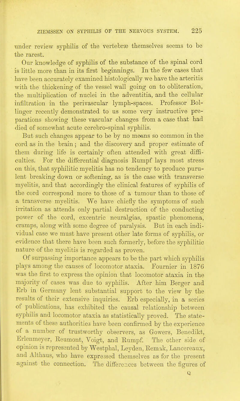 under review syphilis of tlie vertebras themselves seems to be the rarest. Our knowledge of syphilis of the substance of the spinal cord is little more than in its first beginnings. In the few cases that have been accurately examined histologically we have the arteritis with the thickening of the vessel wall going on to obliteration, the multiplication of nuclei in the adventitia, and the cellular infiltration in the perivascular lymph-spaces. Professor Bol- linger recently demonstrated to us some very instructive pre- parations showing these vascular changes from a case that had died of somewhat acute cerebro-spinal syphilis. But such changes appear to be by no means so common in the cord as in the brain; and the discovery and proper estimate of them during life is certainly often attended with great diffi- culties. For the difierential diagnosis Eumpf lays most stress on this, that syphilitic myelitis has no tendency to produce puru- lent breaking down or softening, as is the case with transverse myelitis, and that accordingly the clinical features of syphilis of the cord correspond more to those of a tumour than to those of a transverse myelitis. We have chiefly the symptoms of such irritation as attends only partial destruction of the conducting power of the cord, excentric neuralgias, spastic phenomena, cramps, along with some degree of paralysis. But in each indi- vidual case we must have present other late forms of syphilis, or evidence that there have been such formerly, before the syphilitic nature of the myelitis is regarded as proven. Of surpassing importance appears to be the part which syphilis plays among the causes of locomotor ataxia. Fournier in 1876 was the first to express the opinion that locomotor ataxia in the majority of cases was due to syphilis. After him Berger and Erb in Germany lent substantial support to the view by the results of their extensive inquiries. Erb especially, in a sei-ies of publications, has exhibited the causal relationship between syphilis and locomotor ataxia as statistically proved. The state- ments of these authorities have been confirmed by the experience of a number of trustworthy observers, as Gowers, Benedikt, Erlenmeyer, Eeumont, Voigt, and Eumpf. The other side of opinion is represented by Westphal, Leyden, Eemak, Lancereaux, and Althaus, who have expressed themselves as for the present against the connection. The differences between the figures of Q