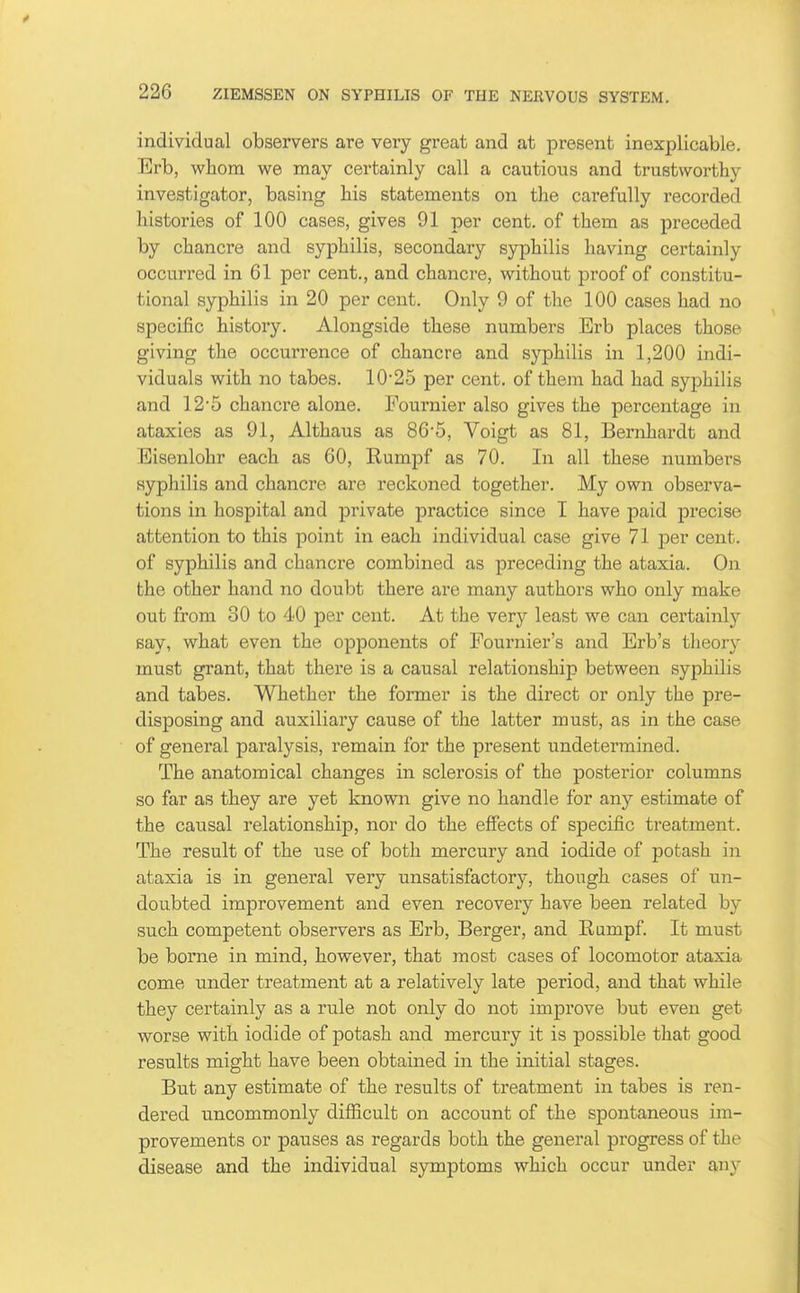 individual observers are very great and at present inexplicable. Erb, whom we may certainly call a cautious and trustworthy investigator, basing bis statements on the carefully recorded histories of 100 cases, gives 91 per cent, of them as preceded by chancre and syphilis, secondary syphilis having certainly occurred in 61 per cent., and chancre, without proof of constitu- tional syphilis in 20 per cent. Only 9 of the 100 cases had no specific history. Alongside these numbers Erb places those giving the occurrence of chancre and syphilis in 1,200 indi- viduals with no tabes. 10-25 per cent, of them had had syphilis and 12'5 chancre alone. Pournier also gives the percentage in ataxies as 91, Althaus as 86*5, Voigt as 81, Bernhardt and Eisenlohr each as 60, Rumpf as 70. In all these numbers syphilis and chancre are reckoned together. My own observa- tions in hospital and private practice since I have paid precise attention to this point in each individual case give 71 per cent, of syphilis and chancre combined as preceding the ataxia. On the other hand no doubt there are many authors who only make out from 30 to 40 per cent. At the very least we can certainly say, what even the opponents of Fournier's and Erb's tlieory must grant, that there is a causal relationship between syphilis and tabes. Whether the former is the direct or only the pre- disposing and auxiliary cause of the latter must, as in the case of general paralysis, remain for the present undetermined. The anatomical changes in sclerosis of the posterior columns so far as they are yet known give no handle for any estimate of the causal relationship, nor do the effects of specific treatment. The result of the use of both mercury and iodide of potash in ataxia is in general very unsatisfactory, though cases of un- doubted improvement and even recovery have been related by such competent observers as Erb, Berger, and Eiimpf. It must be borne in mind, however, that most cases of locomotor ataxia come under treatment at a relatively late period, and that while they certainly as a rule not only do not improve but even get worse with iodide of potash and mercury it is possible that good results might have been obtained in the initial stages. But any estimate of the results of treatment in tabes is ren- dered uncommonly difficult on account of the spontaneous im- provements or pauses as regards both the general progress of the disease and the individual symptoms which occur under any